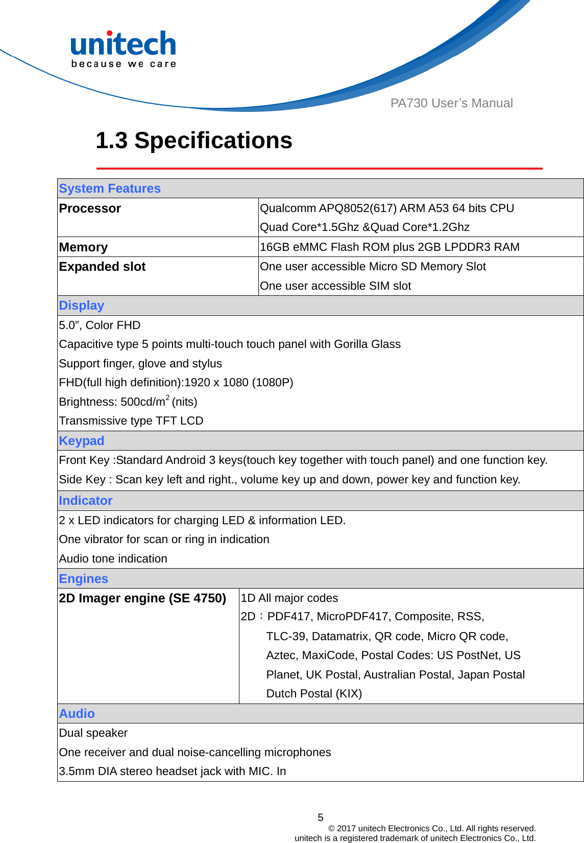  PA730 User’s Manual 1.3 Specifications    System Features Processor   Qualcomm APQ8052(617) ARM A53 64 bits CPU Quad Core*1.5Ghz &amp;Quad Core*1.2Ghz Memory  16GB eMMC Flash ROM plus 2GB LPDDR3 RAM Expanded slot  One user accessible Micro SD Memory Slot One user accessible SIM slot Display 5.0”, Color FHD Capacitive type 5 points multi-touch touch panel with Gorilla Glass Support finger, glove and stylus FHD(full high definition):1920 x 1080 (1080P)   Brightness: 500cd/m2 (nits) Transmissive type TFT LCD Keypad Front Key :Standard Android 3 keys(touch key together with touch panel) and one function key. Side Key : Scan key left and right., volume key up and down, power key and function key. Indicator 2 x LED indicators for charging LED &amp; information LED. One vibrator for scan or ring in indication Audio tone indication Engines 2D Imager engine (SE 4750)    1D All major codes 2D：PDF417, MicroPDF417, Composite, RSS, TLC-39, Datamatrix, QR code, Micro QR code, Aztec, MaxiCode, Postal Codes: US PostNet, US Planet, UK Postal, Australian Postal, Japan Postal Dutch Postal (KIX) Audio   Dual speaker One receiver and dual noise-cancelling microphones 3.5mm DIA stereo headset jack with MIC. In 5                                         © 2017 unitech Electronics Co., Ltd. All rights reserved.                                             unitech is a registered trademark of unitech Electronics Co., Ltd. 