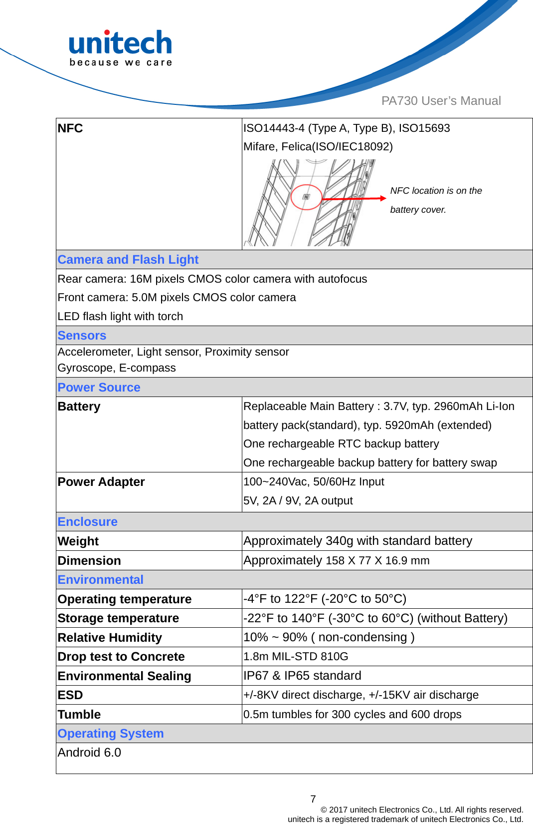  PA730 User’s Manual NFC  ISO14443-4 (Type A, Type B), ISO15693 Mifare, Felica(ISO/IEC18092)  Camera and Flash Light NFC location is on the battery cover. Rear camera: 16M pixels CMOS color camera with autofocus Front camera: 5.0M pixels CMOS color camera LED flash light with torch Sensors Accelerometer, Light sensor, Proximity sensor   Gyroscope, E-compass Power Source Battery  Replaceable Main Battery : 3.7V, typ. 2960mAh Li-Ion battery pack(standard), typ. 5920mAh (extended) One rechargeable RTC backup battery One rechargeable backup battery for battery swap Power Adapter    100~240Vac, 50/60Hz Input 5V, 2A / 9V, 2A output Enclosure Weight  Approximately 340g with standard battery   Dimension  Approximately 158 X 77 X 16.9 mm Environmental   Operating temperature  -4°F to 122°F (-20°C to 50°C) Storage temperature  -22°F to 140°F (-30°C to 60°C) (without Battery) 10% ~ 90% ( non-condensing )Relative Humidity 1.8m MIL-STD 810G Drop test to Concrete Environmental Sealing  IP67 &amp; IP65 standard ESD  +/-8KV direct discharge, +/-15KV air discharge Tumble  0.5m tumbles for 300 cycles and 600 drops Operating System Android 6.0  7                                         © 2017 unitech Electronics Co., Ltd. All rights reserved.                                             unitech is a registered trademark of unitech Electronics Co., Ltd. 