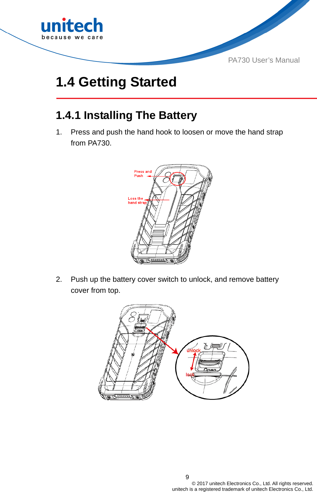  9                                         © 2017 unitech Electronics Co., Ltd. All rights reserved.                                             unitech is a registered trademark of unitech Electronics Co., Ltd. PA730 User’s Manual 1.4 Getting Started  1.4.1 Installing The Battery  1.  Press and push the hand hook to loosen or move the hand strap from PA730.    2.  Push up the battery cover switch to unlock, and remove battery cover from top.   