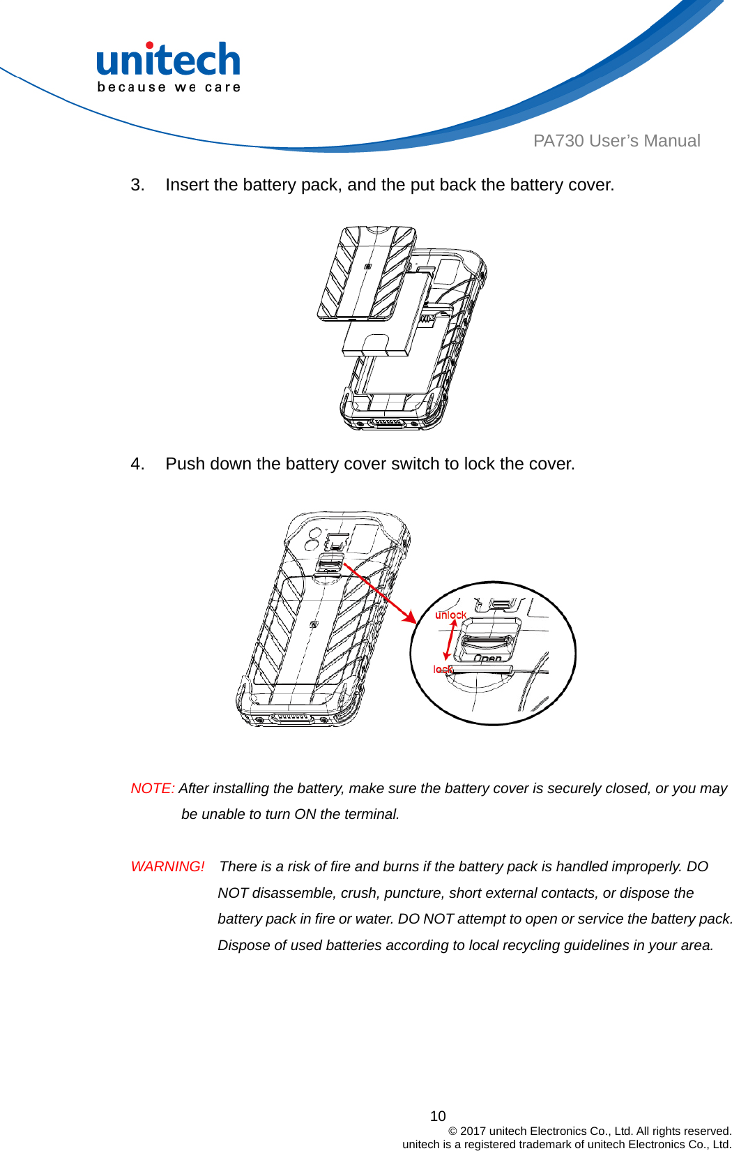  PA730 User’s Manual 3.  Insert the battery pack, and the put back the battery cover.  4.  Push down the battery cover switch to lock the cover.     NOTE: After installing the battery, make sure the battery cover is securely closed, or you may be unable to turn ON the terminal.  WARNING!    There is a risk of fire and burns if the battery pack is handled improperly. DO NOT disassemble, crush, puncture, short external contacts, or dispose the battery pack in fire or water. DO NOT attempt to open or service the battery pack. Dispose of used batteries according to local recycling guidelines in your area. 10                                         © 2017 unitech Electronics Co., Ltd. All rights reserved.                                             unitech is a registered trademark of unitech Electronics Co., Ltd. 