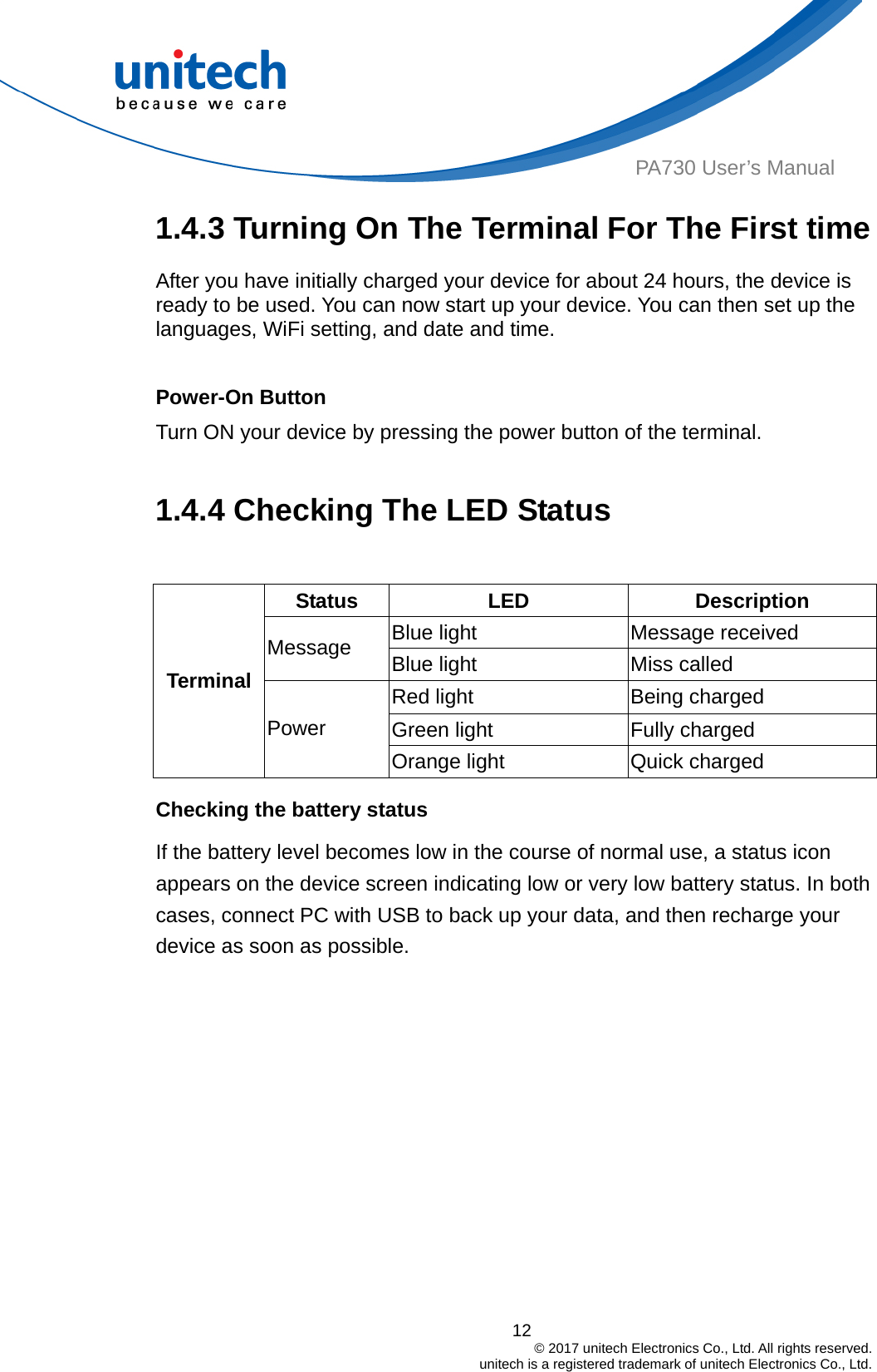  PA730 User’s Manual 1.4.3 Turning On The Terminal For The First time After you have initially charged your device for about 24 hours, the device is ready to be used. You can now start up your device. You can then set up the languages, WiFi setting, and date and time.  Power-On Button Turn ON your device by pressing the power button of the terminal.  1.4.4 Checking The LED Status  Status  LED Description Blue light  Message received Message  Blue light  Miss called   12                                         © 2017 unitech Electronics Co., Ltd. All rights reserved.                                             unitech is a registered trademark of unitech Electronics Co., Ltd. Red light  Being charged Terminal Green light  Fully charged Power Orange light    Quick charged Checking the battery status If the battery level becomes low in the course of normal use, a status icon appears on the device screen indicating low or very low battery status. In both cases, connect PC with USB to back up your data, and then recharge your device as soon as possible. 