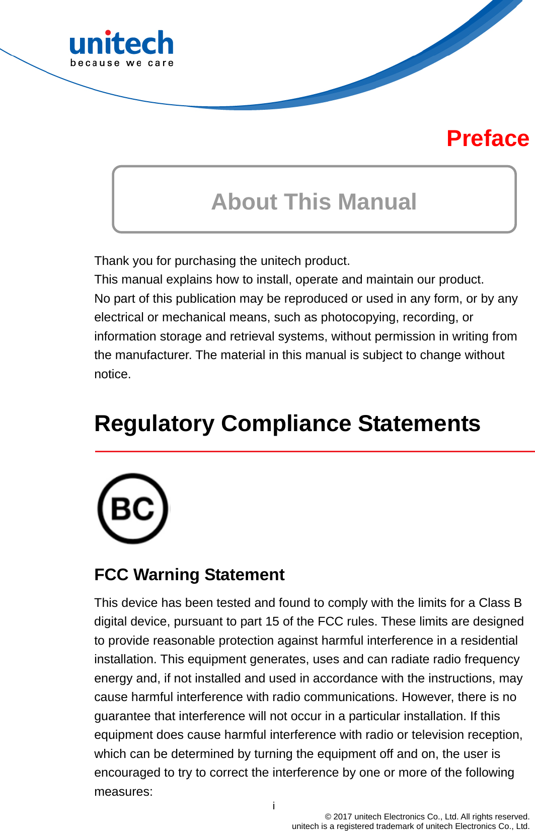  Preface  About This Manual   Thank you for purchasing the unitech product. This manual explains how to install, operate and maintain our product. No part of this publication may be reproduced or used in any form, or by any electrical or mechanical means, such as photocopying, recording, or information storage and retrieval systems, without permission in writing from the manufacturer. The material in this manual is subject to change without notice.  Regulatory Compliance Statements     FCC Warning Statement                                         i  © 2017 unitech Electronics Co., Ltd. All rights reserved.   unitech is a registered trademark of unitech Electronics Co., Ltd. This device has been tested and found to comply with the limits for a Class B digital device, pursuant to part 15 of the FCC rules. These limits are designed to provide reasonable protection against harmful interference in a residential installation. This equipment generates, uses and can radiate radio frequency energy and, if not installed and used in accordance with the instructions, may cause harmful interference with radio communications. However, there is no guarantee that interference will not occur in a particular installation. If this equipment does cause harmful interference with radio or television reception, which can be determined by turning the equipment off and on, the user is encouraged to try to correct the interference by one or more of the following measures: 