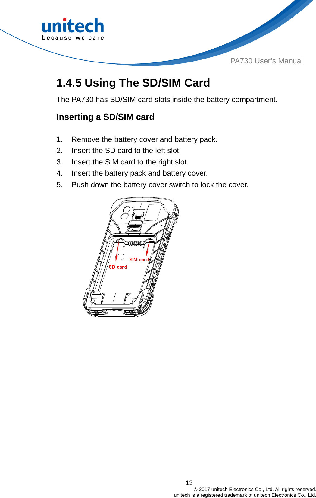  PA730 User’s Manual 1.4.5 Using The SD/SIM Card   The PA730 has SD/SIM card slots inside the battery compartment. Inserting a SD/SIM card  1.  Remove the battery cover and battery pack. 2.  Insert the SD card to the left slot. 3.  Insert the SIM card to the right slot. 4.  Insert the battery pack and battery cover. 5.  Push down the battery cover switch to lock the cover.  13                                         © 2017 unitech Electronics Co., Ltd. All rights reserved.                                             unitech is a registered trademark of unitech Electronics Co., Ltd. 