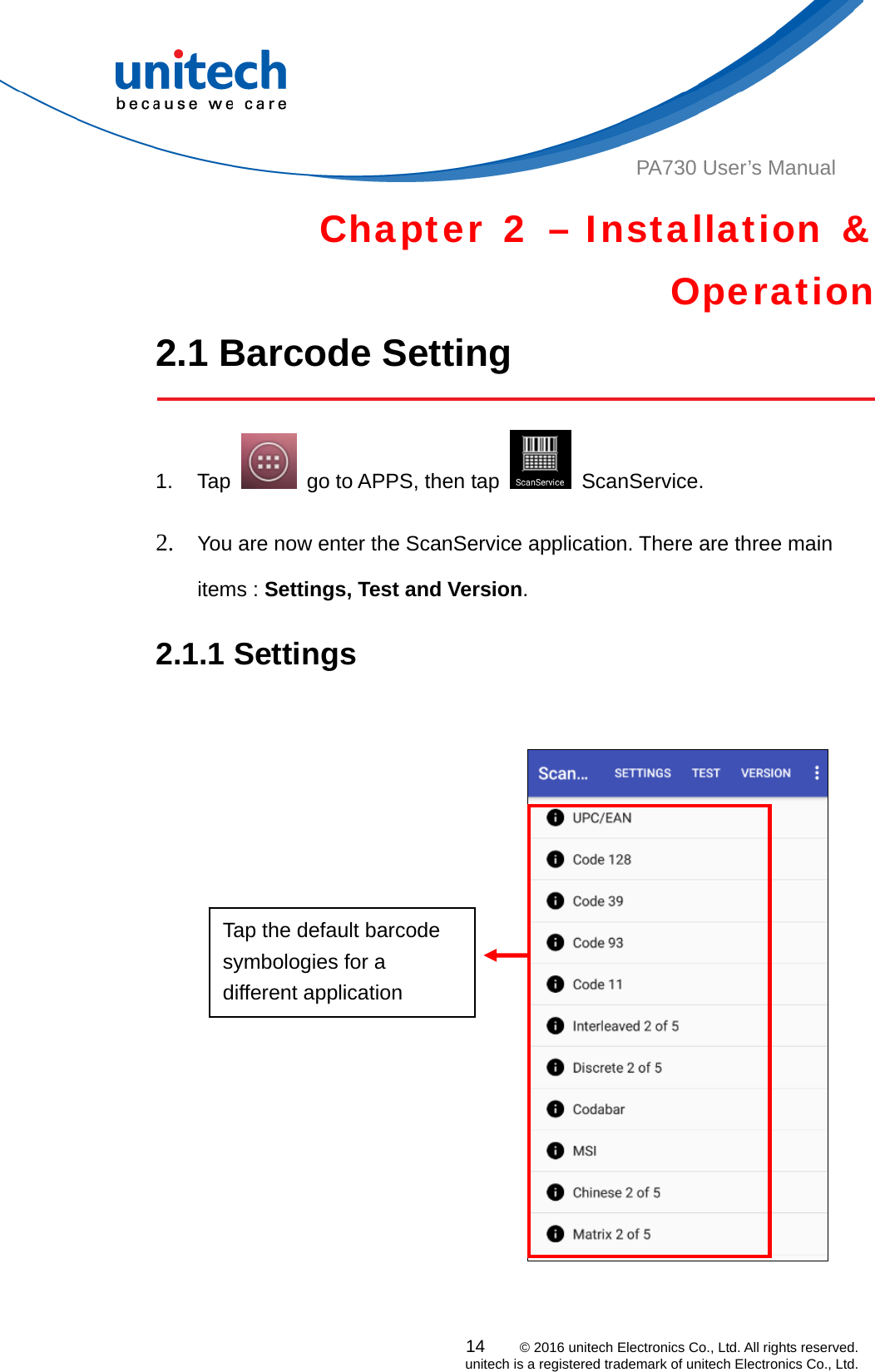  PA730 User’s Manual Chapter 2 – Installation &amp; Operation 2.1 Barcode Setting    14    © 2016 unitech Electronics Co., Ltd. All rights reserved.   unitech is a registered trademark of unitech Electronics Co., Ltd. 1. Tap    go to APPS, then tap   ScanService.  2. You are now enter the ScanService application. There are three main items : Settings, Test and Version.   2.1.1 Settings    Tap the default barcode symbologies for a different application  