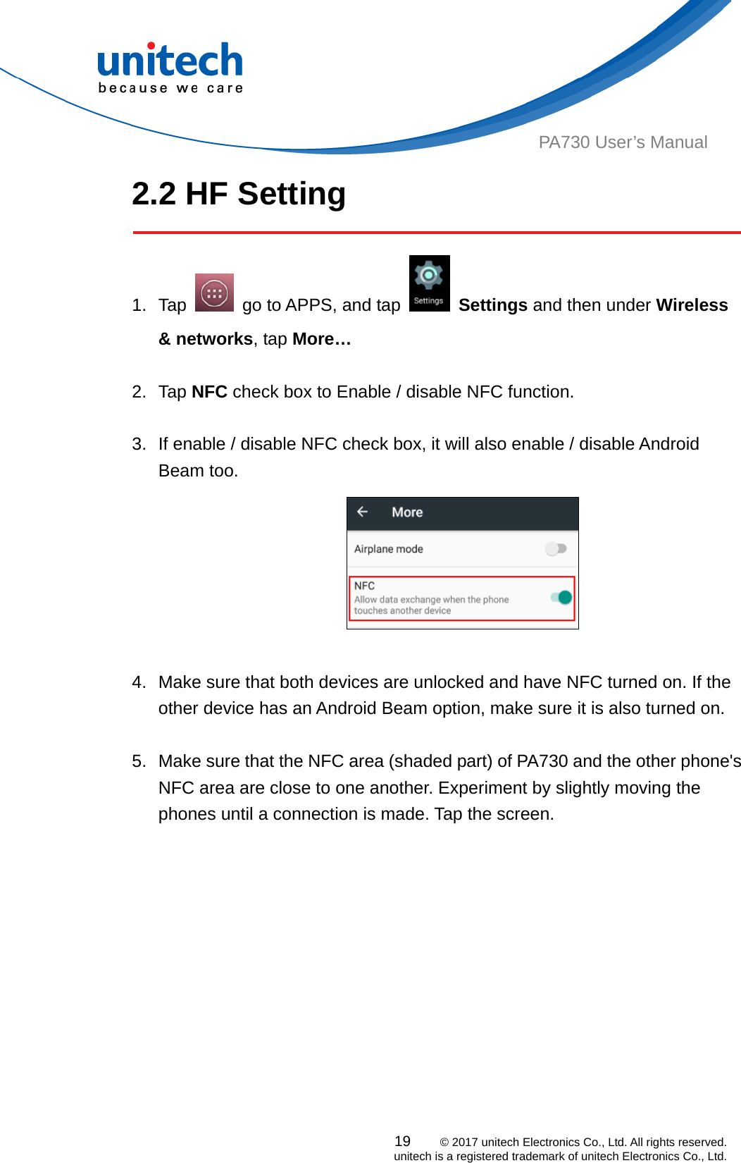  PA730 User’s Manual 2.2 HF Setting  19    © 2017 unitech Electronics Co., Ltd. All rights reserved.   unitech is a registered trademark of unitech Electronics Co., Ltd. 1. Tap    go to APPS, and tap   Settings and then under Wireless &amp; networks, tap More…    2. Tap NFC check box to Enable / disable NFC function.  3.  If enable / disable NFC check box, it will also enable / disable Android Beam too.   4.  Make sure that both devices are unlocked and have NFC turned on. If the other device has an Android Beam option, make sure it is also turned on.   5.  Make sure that the NFC area (shaded part) of PA730 and the other phone&apos;s NFC area are close to one another. Experiment by slightly moving the phones until a connection is made. Tap the screen.  