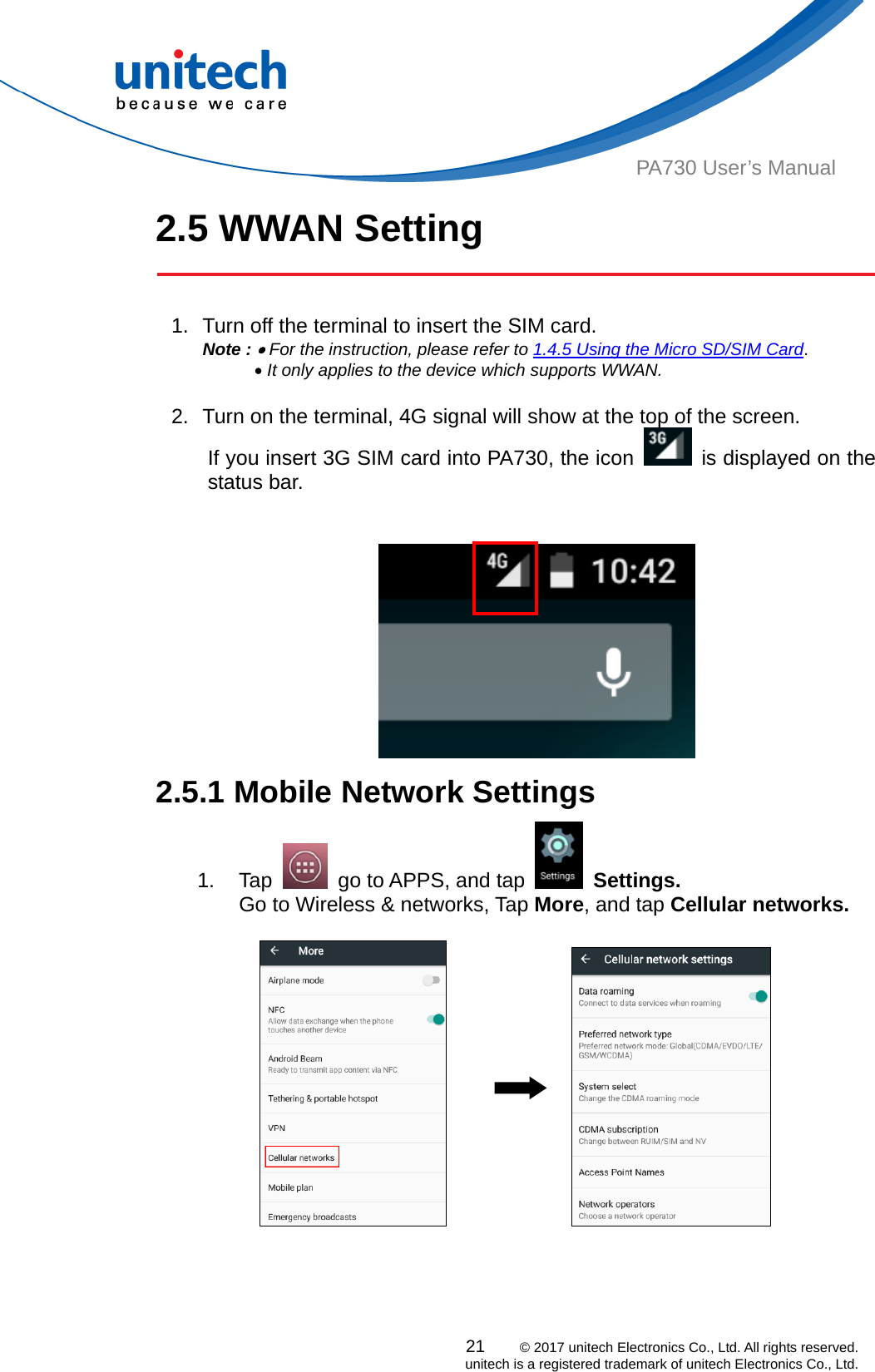  PA730 User’s Manual 2.5 WWAN Setting    1.  Turn off the terminal to insert the SIM card.   Note :  For the instruction, please refer to 1.4.5 Using the Micro SD/SIM Card.        It only applies to the device which supports WWAN.  2.  Turn on the terminal, 4G signal will show at the top of the screen. If you insert 3G SIM card into PA730, the icon    is displayed on the status bar.    2.5.1 Mobile Network Settings   21    © 2017 unitech Electronics Co., Ltd. All rights reserved.   unitech is a registered trademark of unitech Electronics Co., Ltd. 1. Tap    go to APPS, and tap   Settings. Go to Wireless &amp; networks, Tap More, and tap Cellular networks.                 