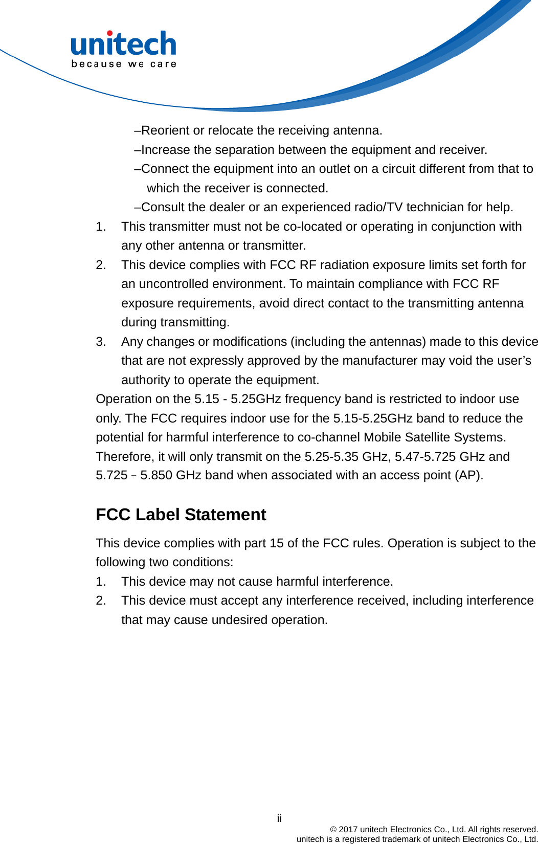                                          ii  © 2017 unitech Electronics Co., Ltd. All rights reserved.   unitech is a registered trademark of unitech Electronics Co., Ltd. –Reorient or relocate the receiving antenna. –Increase the separation between the equipment and receiver. –Connect the equipment into an outlet on a circuit different from that to which the receiver is connected. –Consult the dealer or an experienced radio/TV technician for help. 1.  This transmitter must not be co-located or operating in conjunction with any other antenna or transmitter. 2.  This device complies with FCC RF radiation exposure limits set forth for an uncontrolled environment. To maintain compliance with FCC RF exposure requirements, avoid direct contact to the transmitting antenna during transmitting. 3.  Any changes or modifications (including the antennas) made to this device that are not expressly approved by the manufacturer may void the user’s authority to operate the equipment. Operation on the 5.15 - 5.25GHz frequency band is restricted to indoor use only. The FCC requires indoor use for the 5.15-5.25GHz band to reduce the potential for harmful interference to co-channel Mobile Satellite Systems. Therefore, it will only transmit on the 5.25-5.35 GHz, 5.47-5.725 GHz and 5.725–5.850 GHz band when associated with an access point (AP).  FCC Label Statement This device complies with part 15 of the FCC rules. Operation is subject to the following two conditions: 1.  This device may not cause harmful interference. 2.  This device must accept any interference received, including interference that may cause undesired operation.  