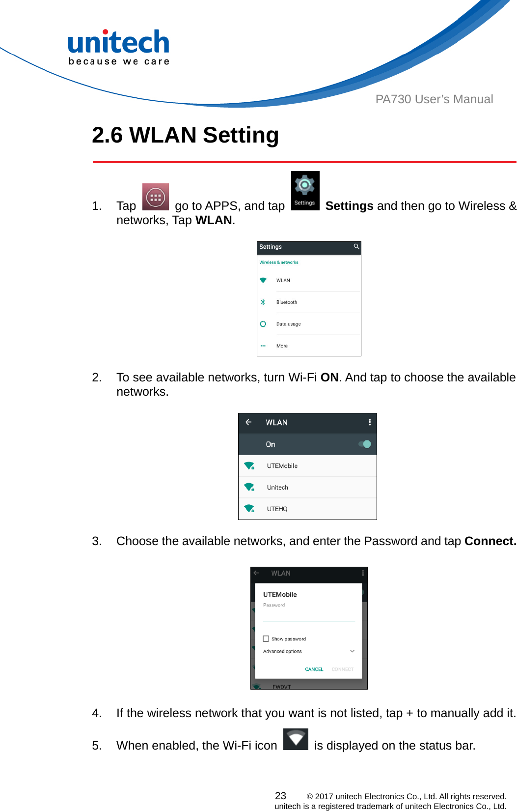  PA730 User’s Manual 2.6 WLAN Setting   23    © 2017 unitech Electronics Co., Ltd. All rights reserved.   unitech is a registered trademark of unitech Electronics Co., Ltd. 1. Tap    go to APPS, and tap   Settings and then go to Wireless &amp; networks, Tap WLAN.    2.  To see available networks, turn Wi-Fi ON. And tap to choose the available networks.       3.  Choose the available networks, and enter the Password and tap Connect.     4.  If the wireless network that you want is not listed, tap + to manually add it. 5.  When enabled, the Wi-Fi icon    is displayed on the status bar. 