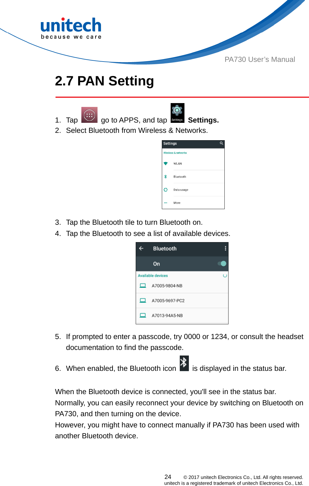  PA730 User’s Manual 2.7 PAN Setting  24    © 2017 unitech Electronics Co., Ltd. All rights reserved.   unitech is a registered trademark of unitech Electronics Co., Ltd. 1. Tap    go to APPS, and tap   Settings. 2.  Select Bluetooth from Wireless &amp; Networks.  3.  Tap the Bluetooth tile to turn Bluetooth on. 4.  Tap the Bluetooth to see a list of available devices.  5.  If prompted to enter a passcode, try 0000 or 1234, or consult the headset documentation to find the passcode. 6.  When enabled, the Bluetooth icon    is displayed in the status bar.  When the Bluetooth device is connected, you&apos;ll see in the status bar. Normally, you can easily reconnect your device by switching on Bluetooth on PA730, and then turning on the device.   However, you might have to connect manually if PA730 has been used with another Bluetooth device. 