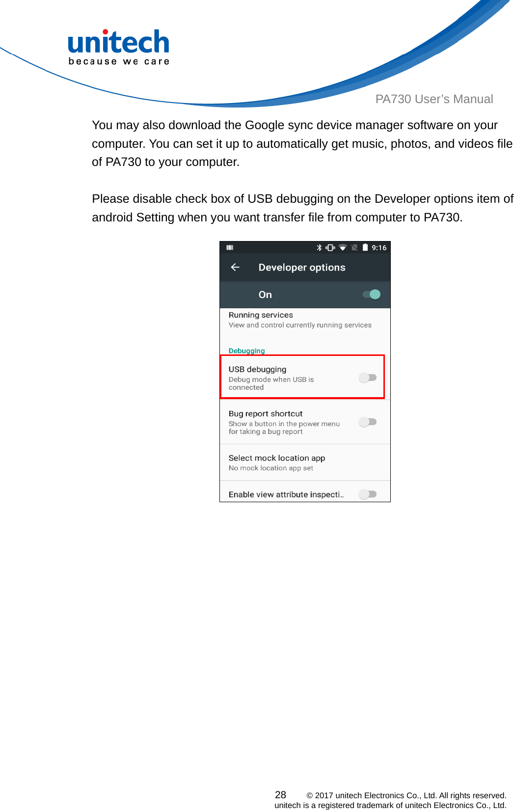  PA730 User’s Manual You may also download the Google sync device manager software on your computer. You can set it up to automatically get music, photos, and videos file of PA730 to your computer.    Please disable check box of USB debugging on the Developer options item of android Setting when you want transfer file from computer to PA730.               28    © 2017 unitech Electronics Co., Ltd. All rights reserved.   unitech is a registered trademark of unitech Electronics Co., Ltd. 