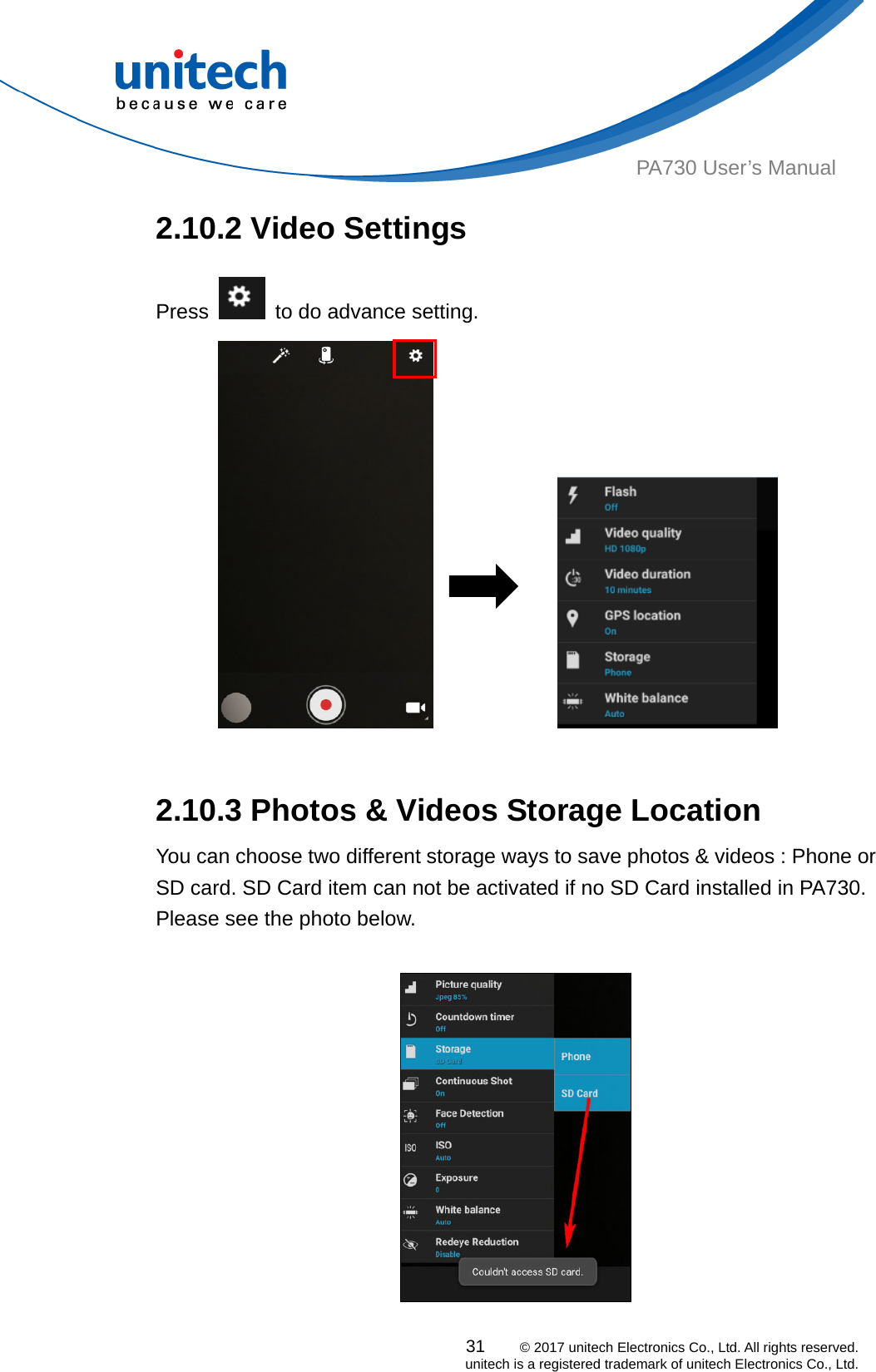  31    © 2017 unitech Electronics Co., Ltd. All rights reserved.   unitech is a registered trademark of unitech Electronics Co., Ltd. PA730 User’s Manual 2.10.2 Video Settings Press    to do advance setting.                2.10.3 Photos &amp; Videos Storage Location   You can choose two different storage ways to save photos &amp; videos : Phone or SD card. SD Card item can not be activated if no SD Card installed in PA730.   Please see the photo below.    
