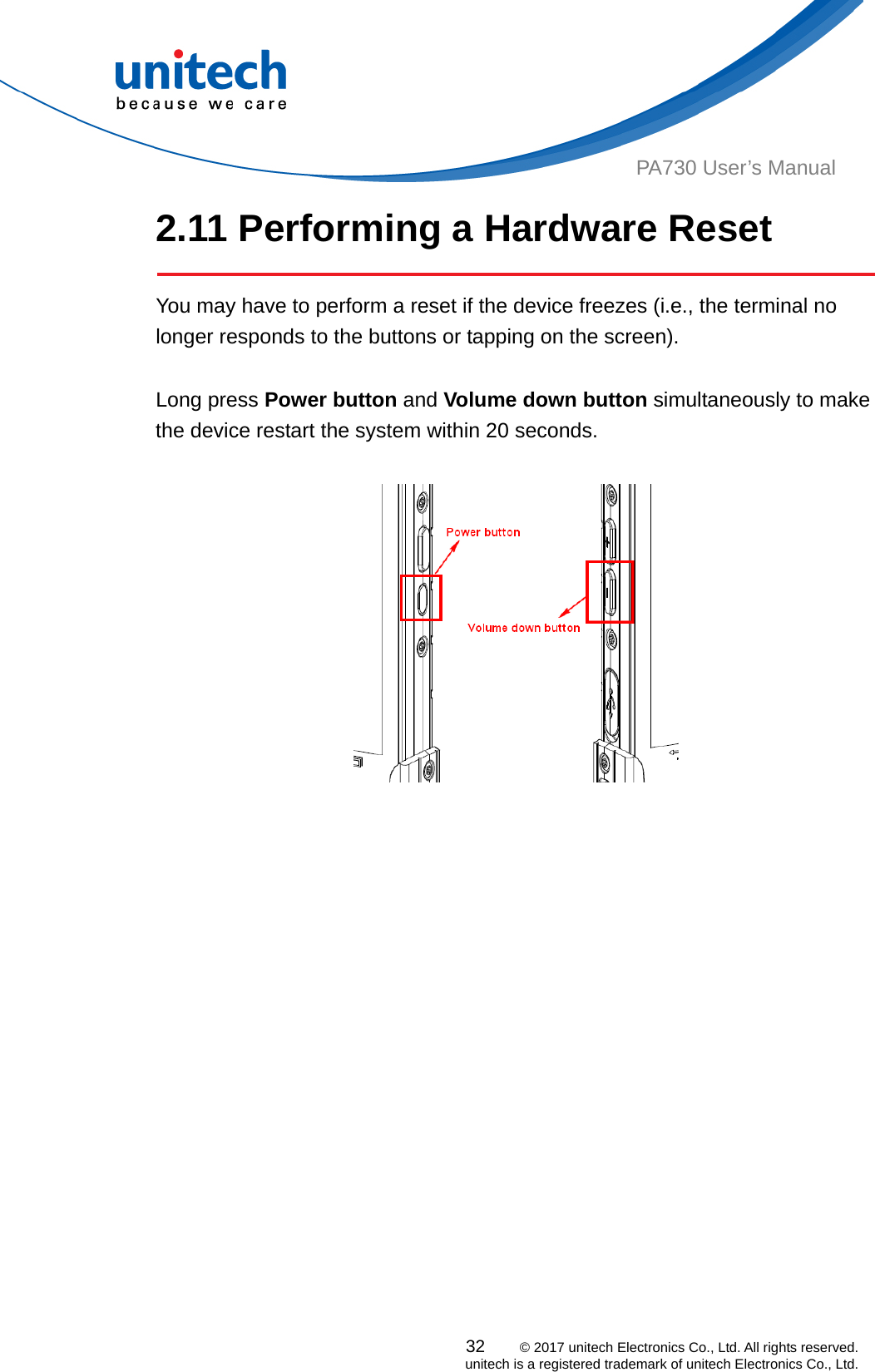  PA730 User’s Manual 2.11 Performing a Hardware Reset   You may have to perform a reset if the device freezes (i.e., the terminal no longer responds to the buttons or tapping on the screen).  Long press Power button and Volume down button simultaneously to make the device restart the system within 20 seconds.          32    © 2017 unitech Electronics Co., Ltd. All rights reserved.   unitech is a registered trademark of unitech Electronics Co., Ltd. 