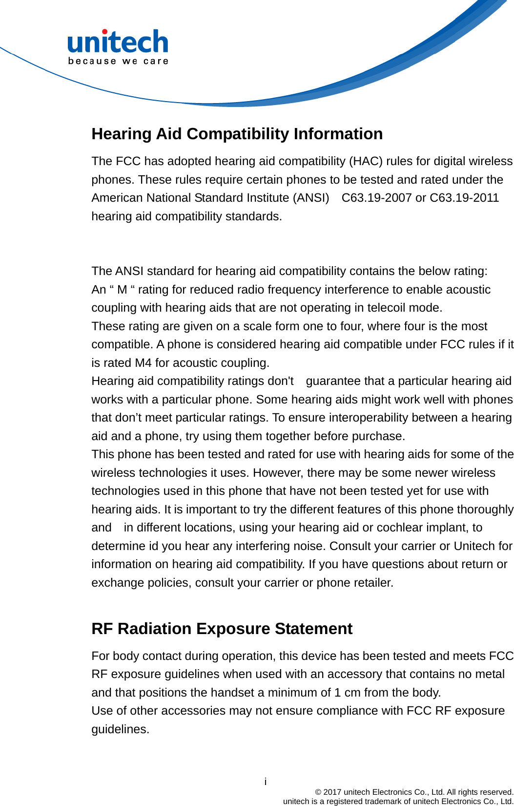                                          i  © 2017 unitech Electronics Co., Ltd. All rights reserved.   unitech is a registered trademark of unitech Electronics Co., Ltd. Hearing Aid Compatibility Information The FCC has adopted hearing aid compatibility (HAC) rules for digital wireless phones. These rules require certain phones to be tested and rated under the American National Standard Institute (ANSI)  C63.19-2007 or C63.19-2011 hearing aid compatibility standards.    The ANSI standard for hearing aid compatibility contains the below rating: An “ M “ rating for reduced radio frequency interference to enable acoustic   coupling with hearing aids that are not operating in telecoil mode. These rating are given on a scale form one to four, where four is the most compatible. A phone is considered hearing aid compatible under FCC rules if it is rated M4 for acoustic coupling. Hearing aid compatibility ratings don&apos;t  guarantee that a particular hearing aid works with a particular phone. Some hearing aids might work well with phones that don’t meet particular ratings. To ensure interoperability between a hearing aid and a phone, try using them together before purchase. This phone has been tested and rated for use with hearing aids for some of the wireless technologies it uses. However, there may be some newer wireless technologies used in this phone that have not been tested yet for use with hearing aids. It is important to try the different features of this phone thoroughly and    in different locations, using your hearing aid or cochlear implant, to determine id you hear any interfering noise. Consult your carrier or Unitech for information on hearing aid compatibility. If you have questions about return or exchange policies, consult your carrier or phone retailer.  RF Radiation Exposure Statement For body contact during operation, this device has been tested and meets FCC RF exposure guidelines when used with an accessory that contains no metal and that positions the handset a minimum of 1 cm from the body. Use of other accessories may not ensure compliance with FCC RF exposure guidelines.  