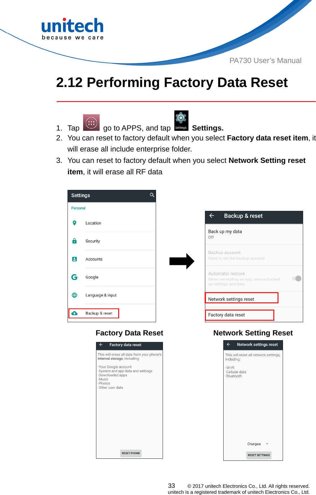  PA730 User’s Manual 2.12 Performing Factory Data Reset   33    © 2017 unitech Electronics Co., Ltd. All rights reserved.   unitech is a registered trademark of unitech Electronics Co., Ltd. 1. Tap    go to APPS, and tap   Settings. 2.  You can reset to factory default when you select Factory data reset item, it will erase all include enterprise folder.   3.  You can reset to factory default when you select Network Setting reset item, it will erase all RF data                 Factory Data Reset Network Setting Reset   