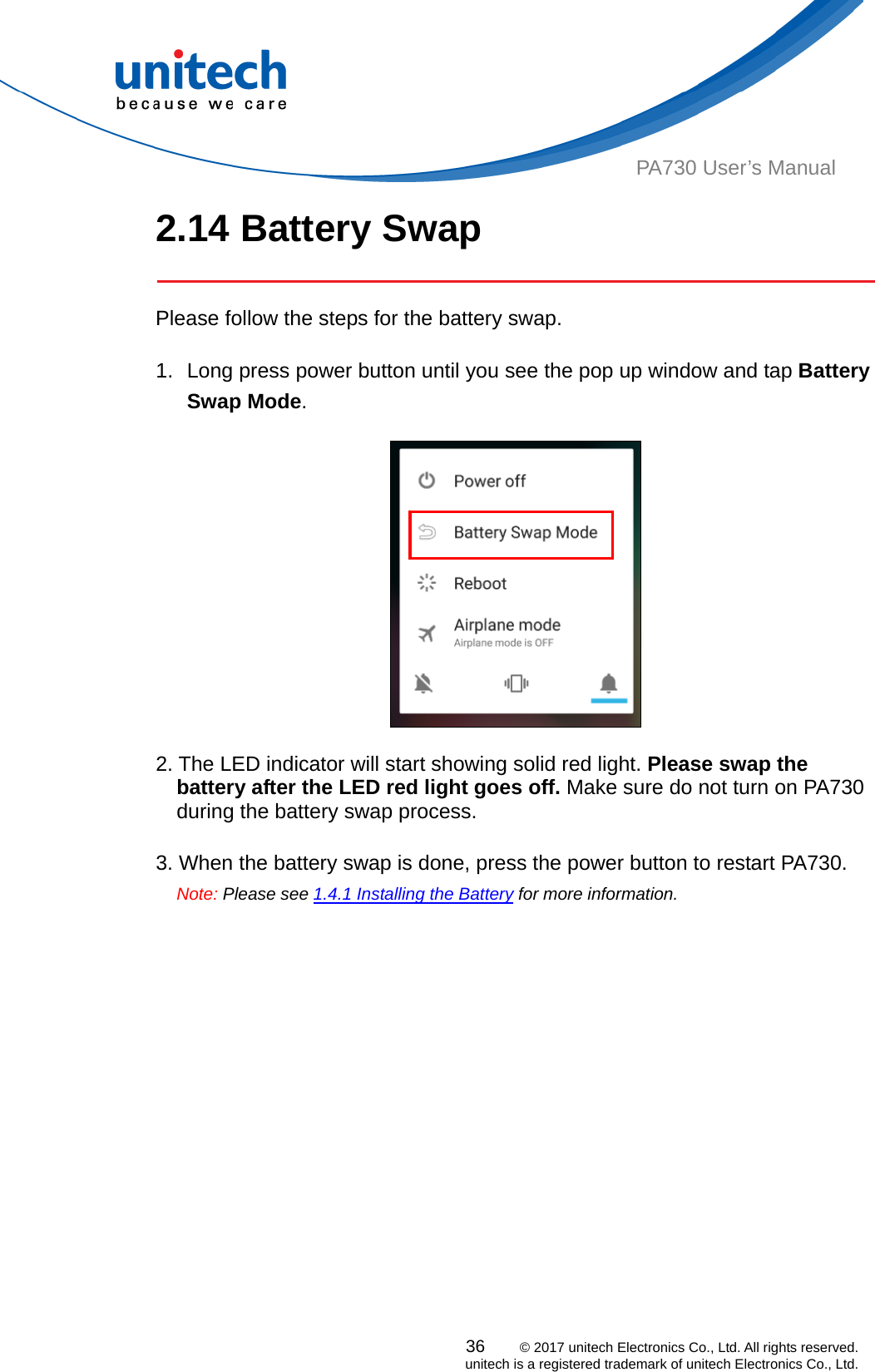  PA730 User’s Manual 2.14 Battery Swap   Please follow the steps for the battery swap.  1.  Long press power button until you see the pop up window and tap Battery Swap Mode.    2. The LED indicator will start showing solid red light. Please swap the battery after the LED red light goes off. Make sure do not turn on PA730 during the battery swap process.      3. When the battery swap is done, press the power button to restart PA730.   Note: Please see 1.4.1 Installing the Battery for more information.    36    © 2017 unitech Electronics Co., Ltd. All rights reserved.   unitech is a registered trademark of unitech Electronics Co., Ltd. 