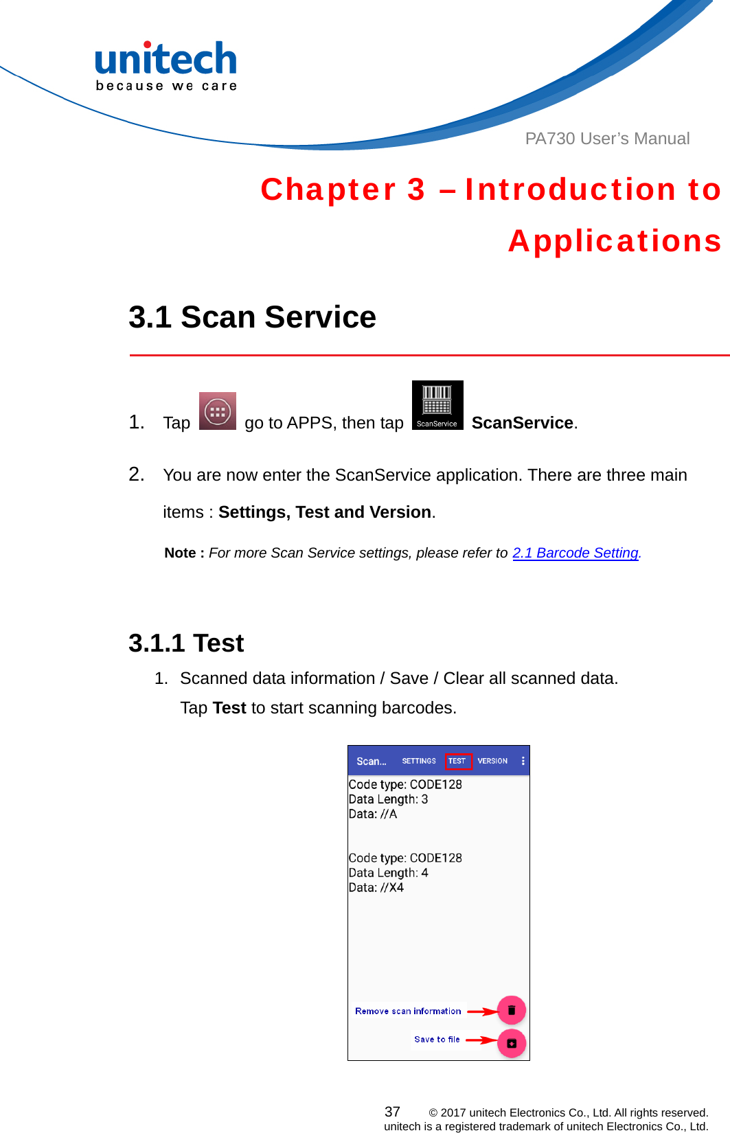  PA730 User’s Manual Chapter 3 – Introduction to Applications  3.1 Scan Service  37    © 2017 unitech Electronics Co., Ltd. All rights reserved.   unitech is a registered trademark of unitech Electronics Co., Ltd. 1.  Tap    go to APPS, then tap   ScanService.    2.  You are now enter the ScanService application. There are three main items : Settings, Test and Version.   Note : For more Scan Service settings, please refer to 2.1 Barcode Setting.    3.1.1 Test 1.  Scanned data information / Save / Clear all scanned data. Tap Test to start scanning barcodes.   