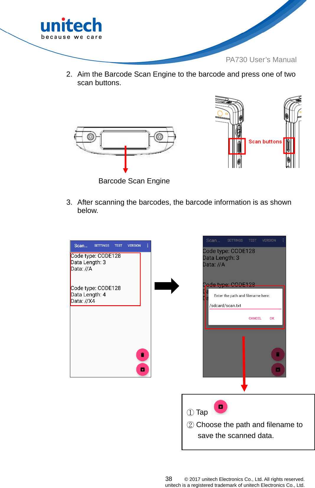  38    © 2017 unitech Electronics Co., Ltd. All rights reserved.   unitech is a registered trademark of unitech Electronics Co., Ltd. PA730 User’s Manual 2.  Aim the Barcode Scan Engine to the barcode and press one of two       scan buttons.                          Barcode Scan Engine 3.  After scanning the barcodes, the barcode information is as shown below.                        ①Tap    ② Choose the path and filename to save the scanned data.     