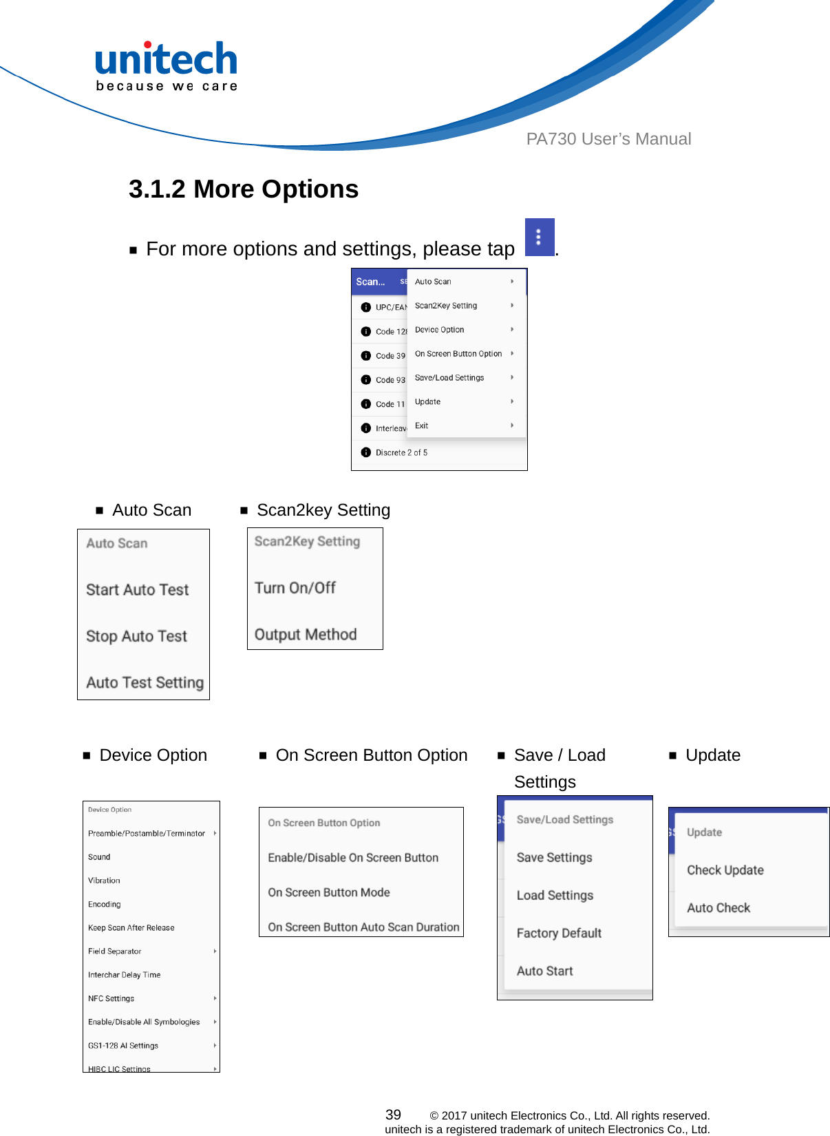  PA730 User’s Manual 3.1.2 More Options     ￭  For more options and settings, please tap  .   ￭ Auto Scan  ￭ Scan2key Setting    ￭ Device Option   ￭  On Screen Button Option  ￭  Save / Load Settings ￭ Update 39    © 2017 unitech Electronics Co., Ltd. All rights reserved.   unitech is a registered trademark of unitech Electronics Co., Ltd.    