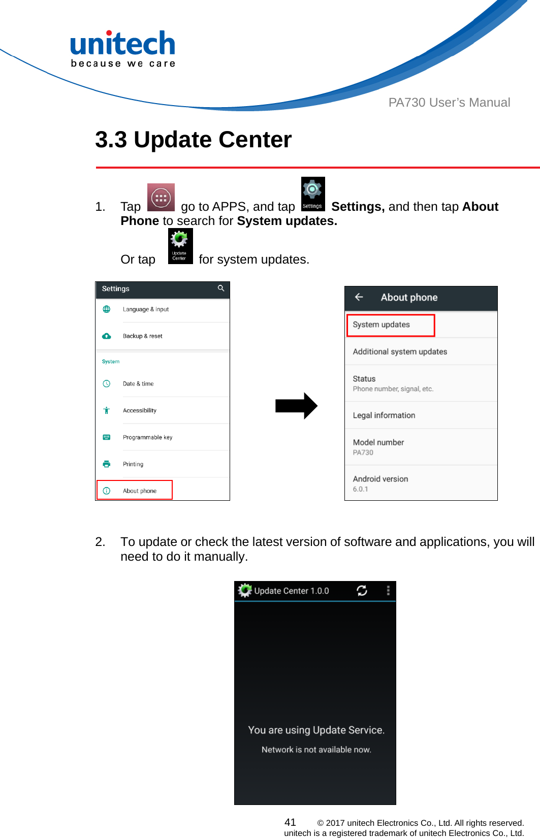  PA730 User’s Manual 3.3 Update Center  41    © 2017 unitech Electronics Co., Ltd. All rights reserved.   unitech is a registered trademark of unitech Electronics Co., Ltd. 1. Tap    go to APPS, and tap   Settings, and then tap About Phone to search for System updates.   Or tap      for system updates.                                  2.  To update or check the latest version of software and applications, you will need to do it manually.     