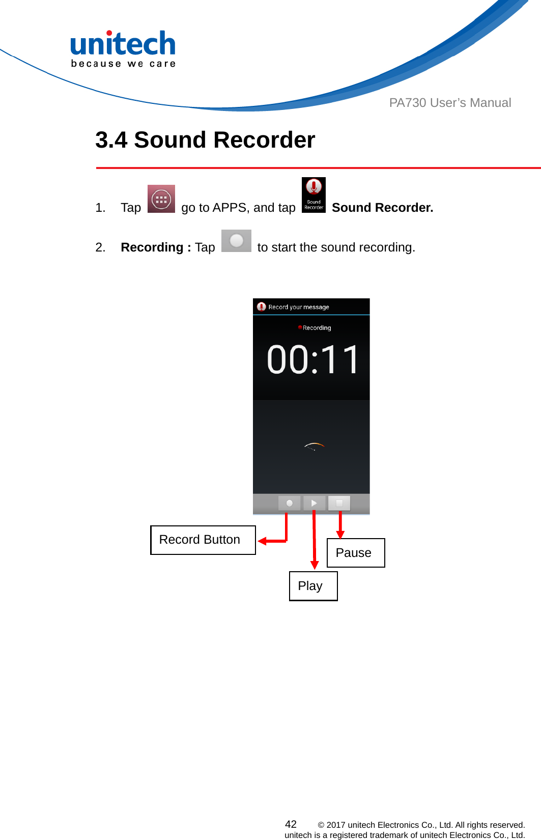  42    © 2017 unitech Electronics Co., Ltd. All rights reserved.   unitech is a registered trademark of unitech Electronics Co., Ltd. PA730 User’s Manual 3.4 Sound Recorder  1. Tap    go to APPS, and tap   Sound Recorder.   2.  Recording : Tap    to start the sound recording.       Record Button    Pause Play 