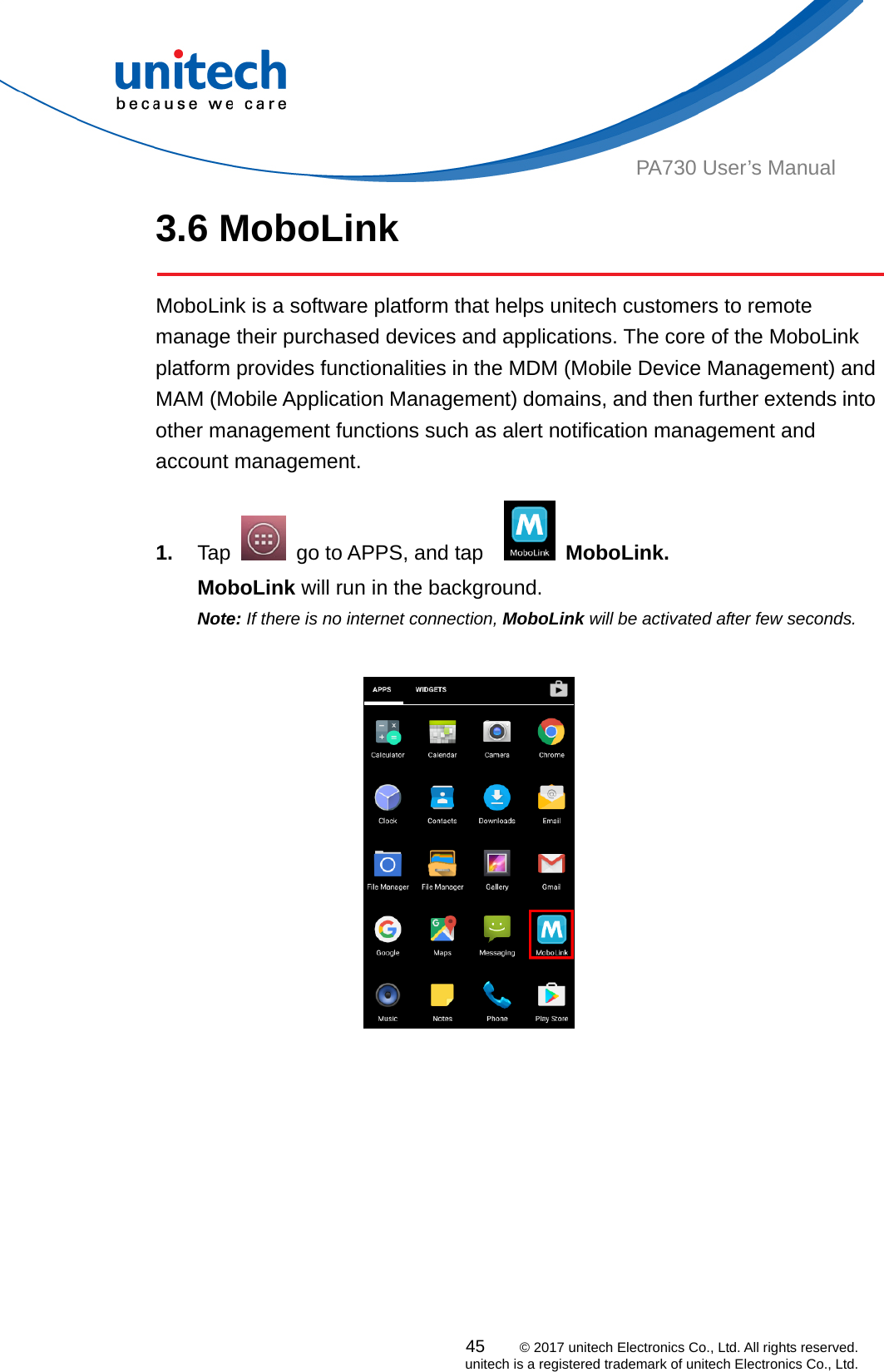  PA730 User’s Manual 3.6 MoboLink    MoboLink is a software platform that helps unitech customers to remote manage their purchased devices and applications. The core of the MoboLink platform provides functionalities in the MDM (Mobile Device Management) and MAM (Mobile Application Management) domains, and then further extends into other management functions such as alert notification management and account management.  45    © 2017 unitech Electronics Co., Ltd. All rights reserved.   unitech is a registered trademark of unitech Electronics Co., Ltd. 1.  Tap    go to APPS, and tap     MoboLink. MoboLink will run in the background. Note: If there is no internet connection, MoboLink will be activated after few seconds.                                    