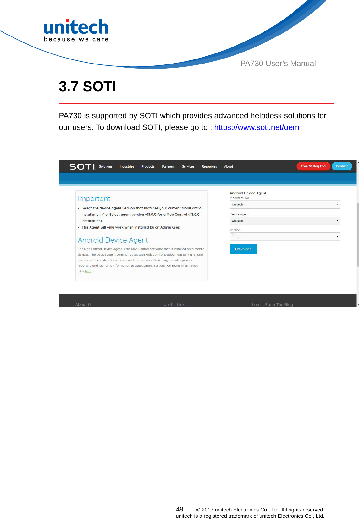  PA730 User’s Manual 3.7 SOTI  PA730 is supported by SOTI which provides advanced helpdesk solutions for our users. To download SOTI, please go to : https://www.soti.net/oem      49    © 2017 unitech Electronics Co., Ltd. All rights reserved.   unitech is a registered trademark of unitech Electronics Co., Ltd. 