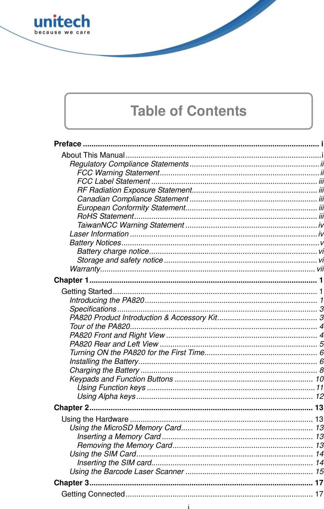  i   Table of Contents  Preface ............................................................................................................... i About This Manual............................................................................................i Regulatory Compliance Statements .............................................................ii FCC Warning Statement........................................................................... ii FCC Label Statement .............................................................................. iii RF Radiation Exposure Statement........................................................... iii Canadian Compliance Statement ............................................................ iii European Conformity Statement.............................................................. iii RoHS Statement...................................................................................... iii TaiwanNCC Warning Statement .............................................................. iv Laser Information ........................................................................................iv Battery Notices.............................................................................................v Battery charge notice............................................................................... vi Storage and safety notice ........................................................................vi Warranty..................................................................................................... vii Chapter 1........................................................................................................... 1 Getting Started................................................................................................ 1 Introducing the PA820................................................................................. 1 Specifications.............................................................................................. 3 PA820 Product Introduction &amp; Accessory Kit............................................... 3 Tour of the PA820........................................................................................ 4 PA820 Front and Right View ....................................................................... 4 PA820 Rear and Left View .......................................................................... 5 Turning ON the PA820 for the First Time..................................................... 6 Installing the Battery.................................................................................... 6 Charging the Battery ................................................................................... 8 Keypads and Function Buttons ................................................................. 10 Using Function keys ...............................................................................11 Using Alpha keys................................................................................... 12 Chapter 2......................................................................................................... 13 Using the Hardware ...................................................................................... 13 Using the MicroSD Memory Card.............................................................. 13 Inserting a Memory Card ....................................................................... 13 Removing the Memory Card.................................................................. 13 Using the SIM Card................................................................................... 14 Inserting the SIM card............................................................................ 14 Using the Barcode Laser Scanner ............................................................ 15 Chapter 3......................................................................................................... 17 Getting Connected........................................................................................ 17 