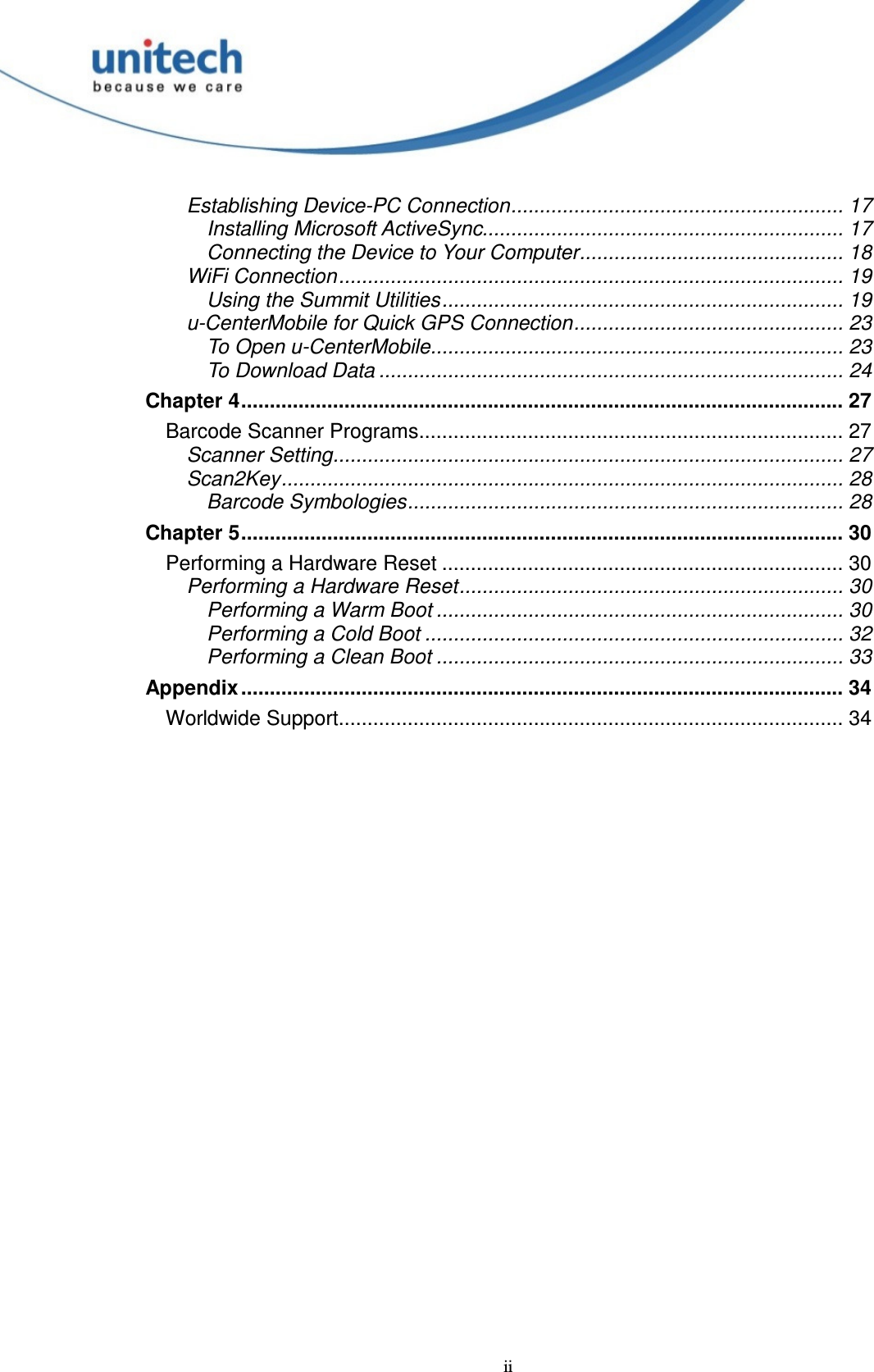  ii Establishing Device-PC Connection.......................................................... 17 Installing Microsoft ActiveSync............................................................... 17 Connecting the Device to Your Computer.............................................. 18 WiFi Connection........................................................................................ 19 Using the Summit Utilities...................................................................... 19 u-CenterMobile for Quick GPS Connection............................................... 23 To Open u-CenterMobile........................................................................ 23 To Download Data ................................................................................. 24 Chapter 4......................................................................................................... 27 Barcode Scanner Programs.......................................................................... 27 Scanner Setting......................................................................................... 27 Scan2Key.................................................................................................. 28 Barcode Symbologies............................................................................ 28 Chapter 5......................................................................................................... 30 Performing a Hardware Reset ...................................................................... 30 Performing a Hardware Reset................................................................... 30 Performing a Warm Boot ....................................................................... 30 Performing a Cold Boot ......................................................................... 32 Performing a Clean Boot ....................................................................... 33 Appendix ......................................................................................................... 34 Worldwide Support........................................................................................ 34   