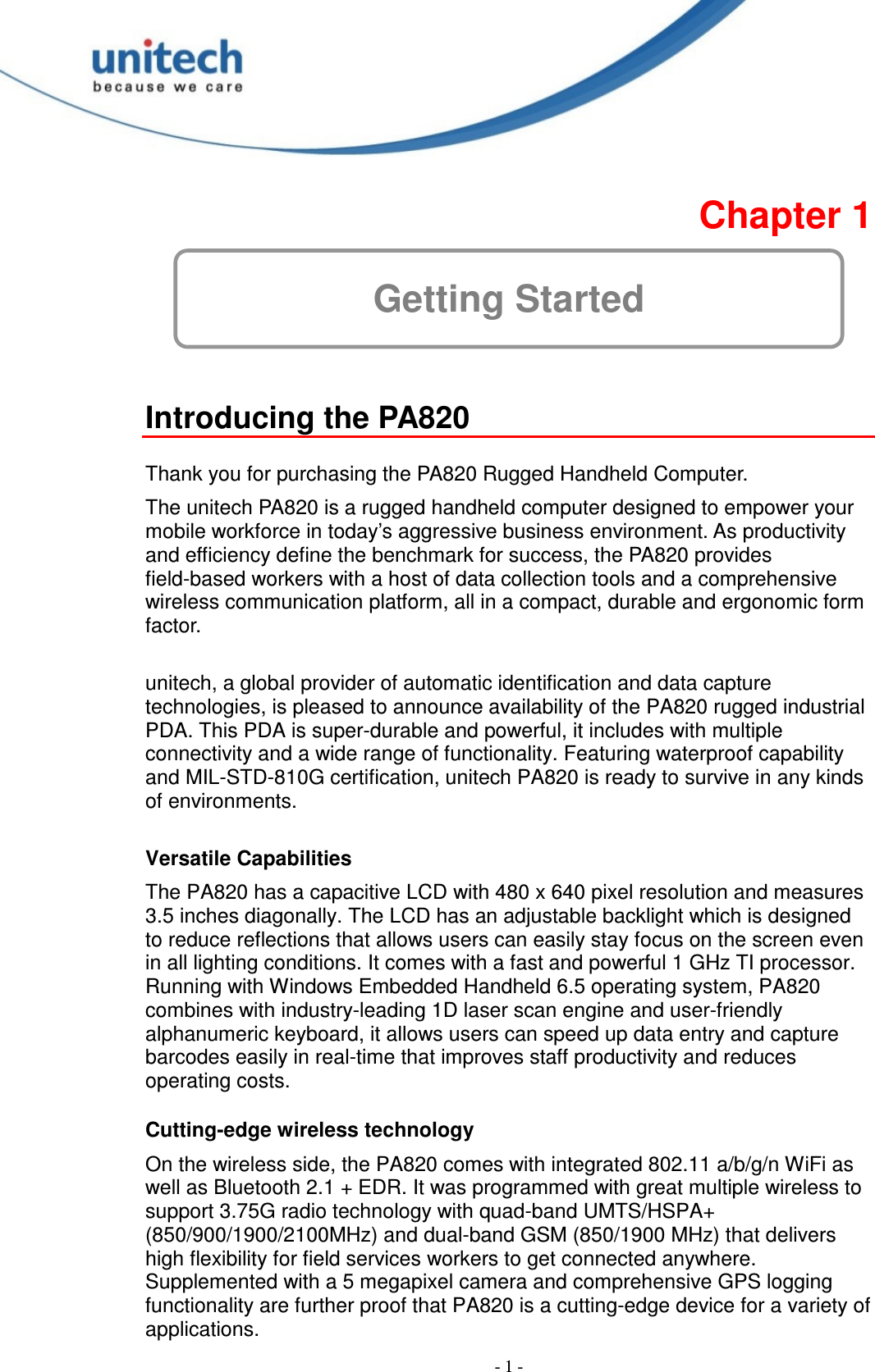  - 1 -  Chapter 1 Getting Started  Introducing the PA820  Thank you for purchasing the PA820 Rugged Handheld Computer. The unitech PA820 is a rugged handheld computer designed to empower your mobile workforce in today’s aggressive business environment. As productivity and efficiency define the benchmark for success, the PA820 provides field-based workers with a host of data collection tools and a comprehensive wireless communication platform, all in a compact, durable and ergonomic form factor.  unitech, a global provider of automatic identification and data capture technologies, is pleased to announce availability of the PA820 rugged industrial PDA. This PDA is super-durable and powerful, it includes with multiple connectivity and a wide range of functionality. Featuring waterproof capability and MIL-STD-810G certification, unitech PA820 is ready to survive in any kinds of environments.  Versatile Capabilities The PA820 has a capacitive LCD with 480 x 640 pixel resolution and measures 3.5 inches diagonally. The LCD has an adjustable backlight which is designed to reduce reflections that allows users can easily stay focus on the screen even in all lighting conditions. It comes with a fast and powerful 1 GHz TI processor. Running with Windows Embedded Handheld 6.5 operating system, PA820 combines with industry-leading 1D laser scan engine and user-friendly alphanumeric keyboard, it allows users can speed up data entry and capture barcodes easily in real-time that improves staff productivity and reduces operating costs.  Cutting-edge wireless technology On the wireless side, the PA820 comes with integrated 802.11 a/b/g/n WiFi as well as Bluetooth 2.1 + EDR. It was programmed with great multiple wireless to support 3.75G radio technology with quad-band UMTS/HSPA+ (850/900/1900/2100MHz) and dual-band GSM (850/1900 MHz) that delivers high flexibility for field services workers to get connected anywhere. Supplemented with a 5 megapixel camera and comprehensive GPS logging functionality are further proof that PA820 is a cutting-edge device for a variety of applications. 