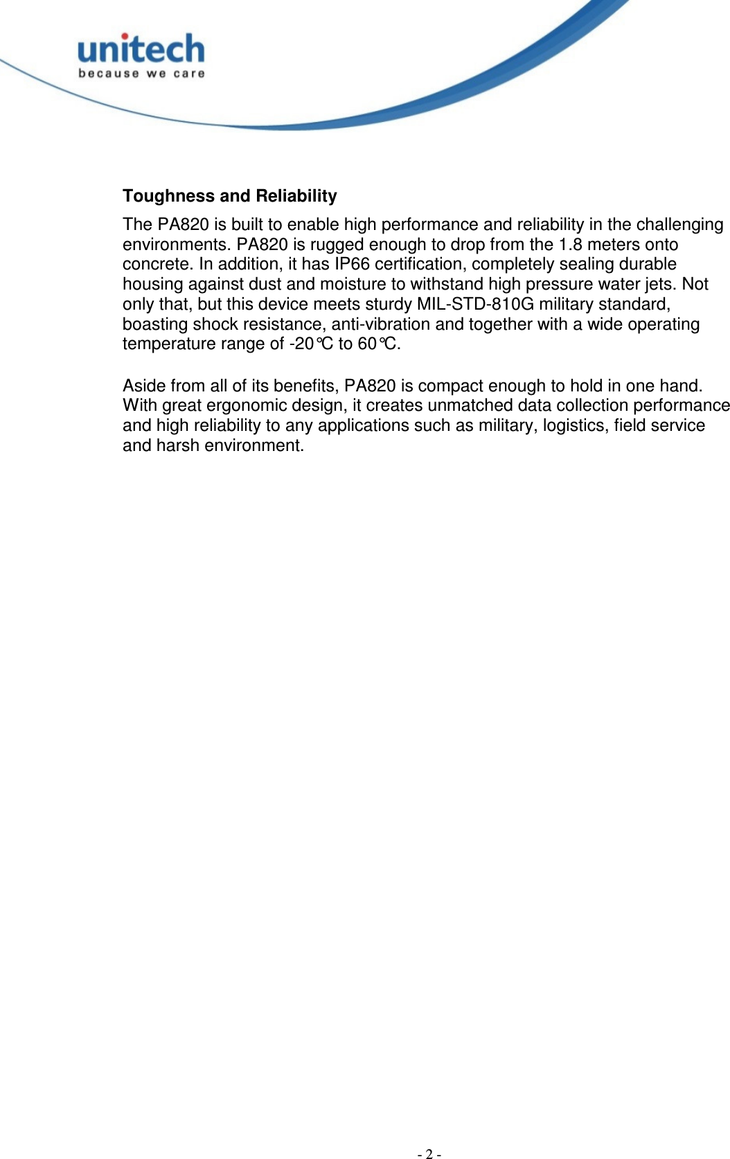  - 2 -  Toughness and Reliability The PA820 is built to enable high performance and reliability in the challenging environments. PA820 is rugged enough to drop from the 1.8 meters onto concrete. In addition, it has IP66 certification, completely sealing durable housing against dust and moisture to withstand high pressure water jets. Not only that, but this device meets sturdy MIL-STD-810G military standard, boasting shock resistance, anti-vibration and together with a wide operating temperature range of -20°C to 60°C.  Aside from all of its benefits, PA820 is compact enough to hold in one hand. With great ergonomic design, it creates unmatched data collection performance and high reliability to any applications such as military, logistics, field service and harsh environment.  