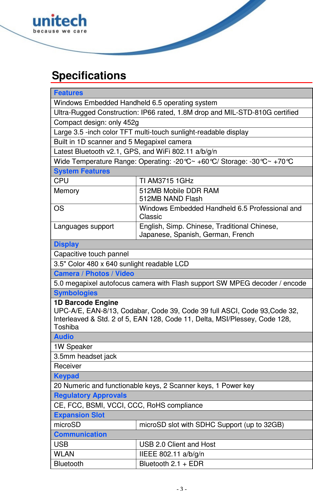 - 3 - Specifications  Features Windows Embedded Handheld 6.5 operating system Ultra-Rugged Construction: IP66 rated, 1.8M drop and MIL-STD-810G certified Compact design: only 452g Large 3.5 -inch color TFT multi-touch sunlight-readable display Built in 1D scanner and 5 Megapixel camera Latest Bluetooth v2.1, GPS, and WiFi 802.11 a/b/g/n Wide Temperature Range: Operating: -20°C~ +60°C/ Storage: -30°C~ +70°C System Features CPU  TI AM3715 1GHz Memory  512MB Mobile DDR RAM 512MB NAND Flash OS  Windows Embedded Handheld 6.5 Professional and Classic Languages support  English, Simp. Chinese, Traditional Chinese, Japanese, Spanish, German, French Display Capacitive touch pannel 3.5&quot; Color 480 x 640 sunlight readable LCD Camera / Photos / Video 5.0 megapixel autofocus camera with Flash support SW MPEG decoder / encode Symbologies 1D Barcode Engine UPC-A/E, EAN-8/13, Codabar, Code 39, Code 39 full ASCI, Code 93,Code 32, Interleaved &amp; Std. 2 of 5, EAN 128, Code 11, Delta, MSI/Plessey, Code 128, Toshiba Audio 1W Speaker 3.5mm headset jack Receiver Keypad 20 Numeric and functionable keys, 2 Scanner keys, 1 Power key Regulatory Approvals CE, FCC, BSMI, VCCI, CCC, RoHS compliance Expansion Slot microSD  microSD slot with SDHC Support (up to 32GB) Communication USB  USB 2.0 Client and Host WLAN  IIEEE 802.11 a/b/g/n Bluetooth  Bluetooth 2.1 + EDR 