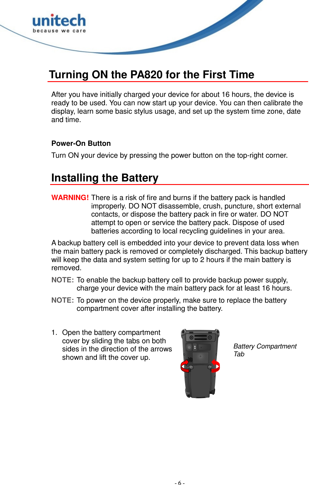  - 6 - Turning ON the PA820 for the First Time  After you have initially charged your device for about 16 hours, the device is ready to be used. You can now start up your device. You can then calibrate the display, learn some basic stylus usage, and set up the system time zone, date and time.  Power-On Button Turn ON your device by pressing the power button on the top-right corner.    Installing the Battery  WARNING! There is a risk of fire and burns if the battery pack is handled improperly. DO NOT disassemble, crush, puncture, short external contacts, or dispose the battery pack in fire or water. DO NOT attempt to open or service the battery pack. Dispose of used batteries according to local recycling guidelines in your area. A backup battery cell is embedded into your device to prevent data loss when the main battery pack is removed or completely discharged. This backup battery will keep the data and system setting for up to 2 hours if the main battery is removed. NOTE: To enable the backup battery cell to provide backup power supply, charge your device with the main battery pack for at least 16 hours. NOTE: To power on the device properly, make sure to replace the battery compartment cover after installing the battery.  1.  Open the battery compartment cover by sliding the tabs on both sides in the direction of the arrows shown and lift the cover up.   Battery Compartment Tab 