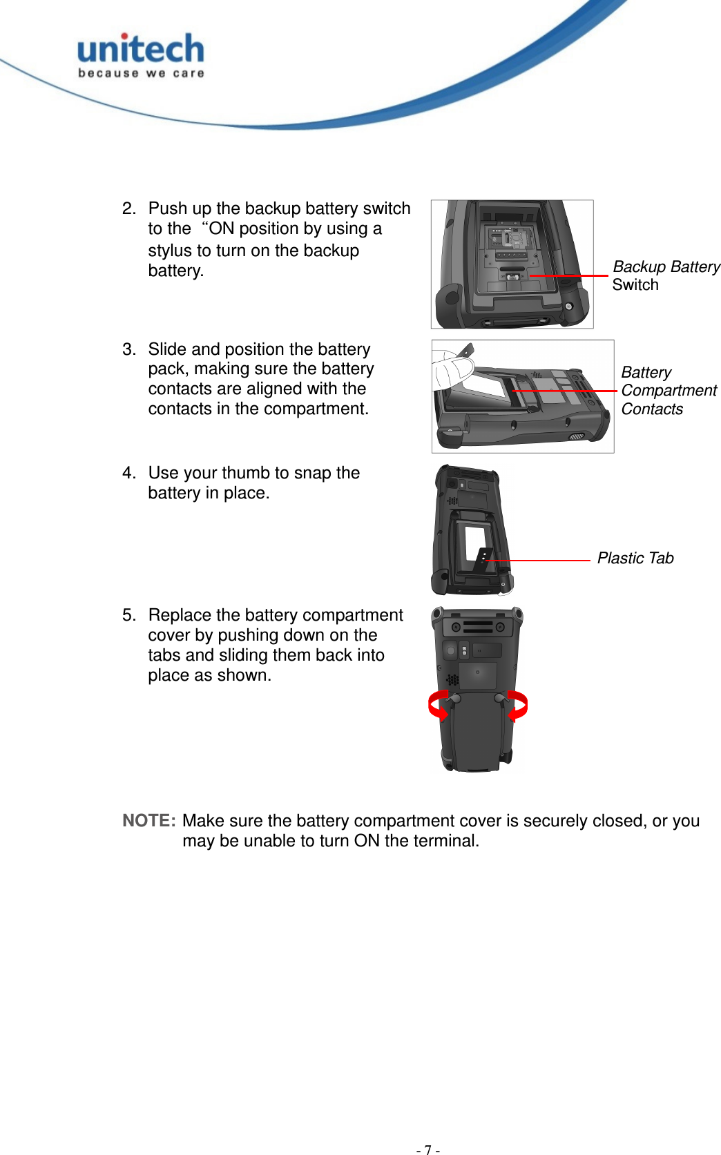  - 7 -  2.  Push up the backup battery switch to the“ON position by using a stylus to turn on the backup battery.   3.  Slide and position the battery pack, making sure the battery contacts are aligned with the contacts in the compartment.   4.  Use your thumb to snap the battery in place.   5.  Replace the battery compartment cover by pushing down on the tabs and sliding them back into place as shown.    NOTE: Make sure the battery compartment cover is securely closed, or you may be unable to turn ON the terminal. Backup Battery Switch Battery Compartment Contacts Plastic Tab 