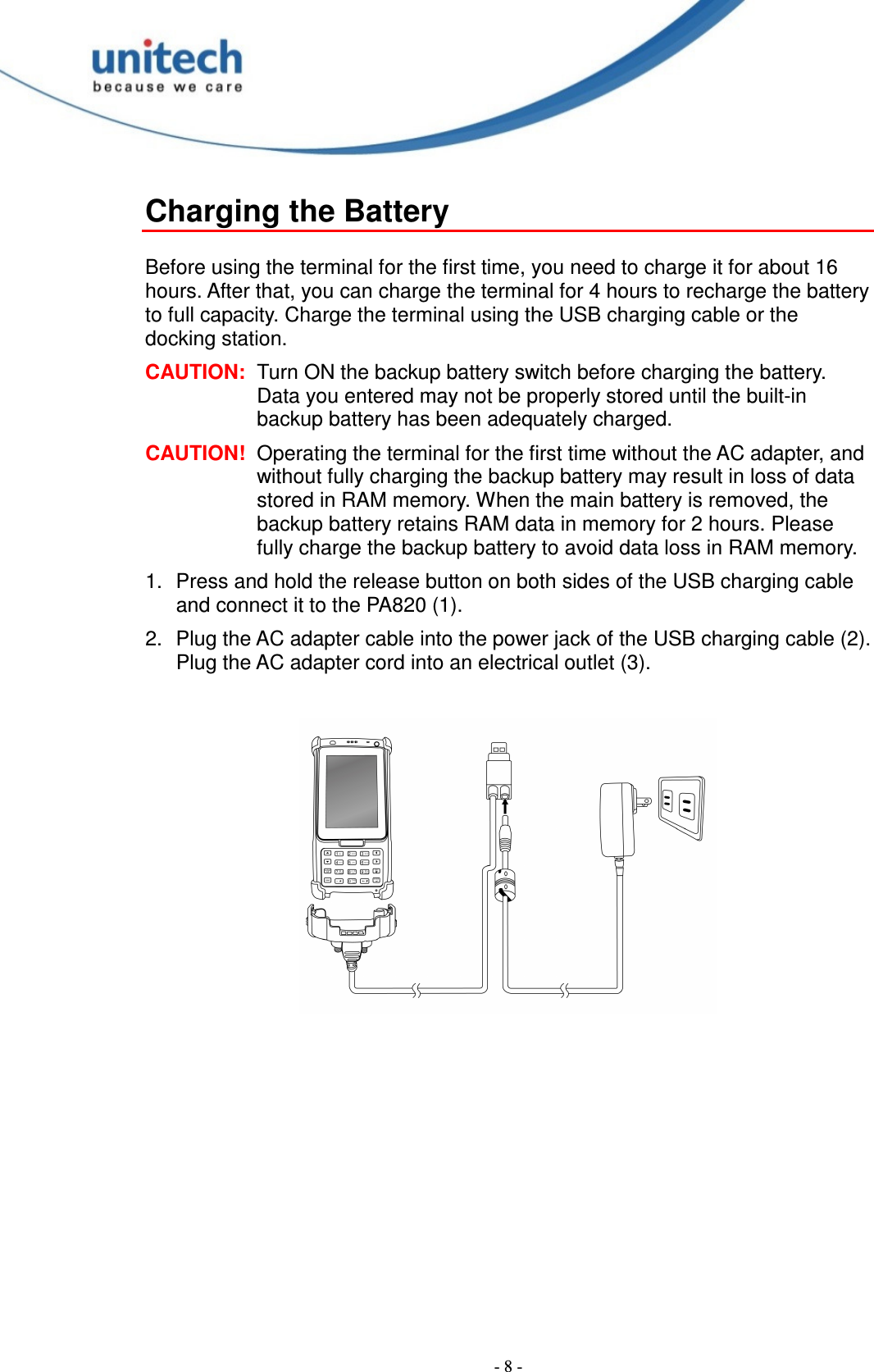  - 8 - Charging the Battery  Before using the terminal for the first time, you need to charge it for about 16 hours. After that, you can charge the terminal for 4 hours to recharge the battery to full capacity. Charge the terminal using the USB charging cable or the docking station. CAUTION:  Turn ON the backup battery switch before charging the battery. Data you entered may not be properly stored until the built-in backup battery has been adequately charged. CAUTION!  Operating the terminal for the first time without the AC adapter, and without fully charging the backup battery may result in loss of data stored in RAM memory. When the main battery is removed, the backup battery retains RAM data in memory for 2 hours. Please fully charge the backup battery to avoid data loss in RAM memory. 1.  Press and hold the release button on both sides of the USB charging cable and connect it to the PA820 (1). 2.  Plug the AC adapter cable into the power jack of the USB charging cable (2). Plug the AC adapter cord into an electrical outlet (3).   ❶❷❸