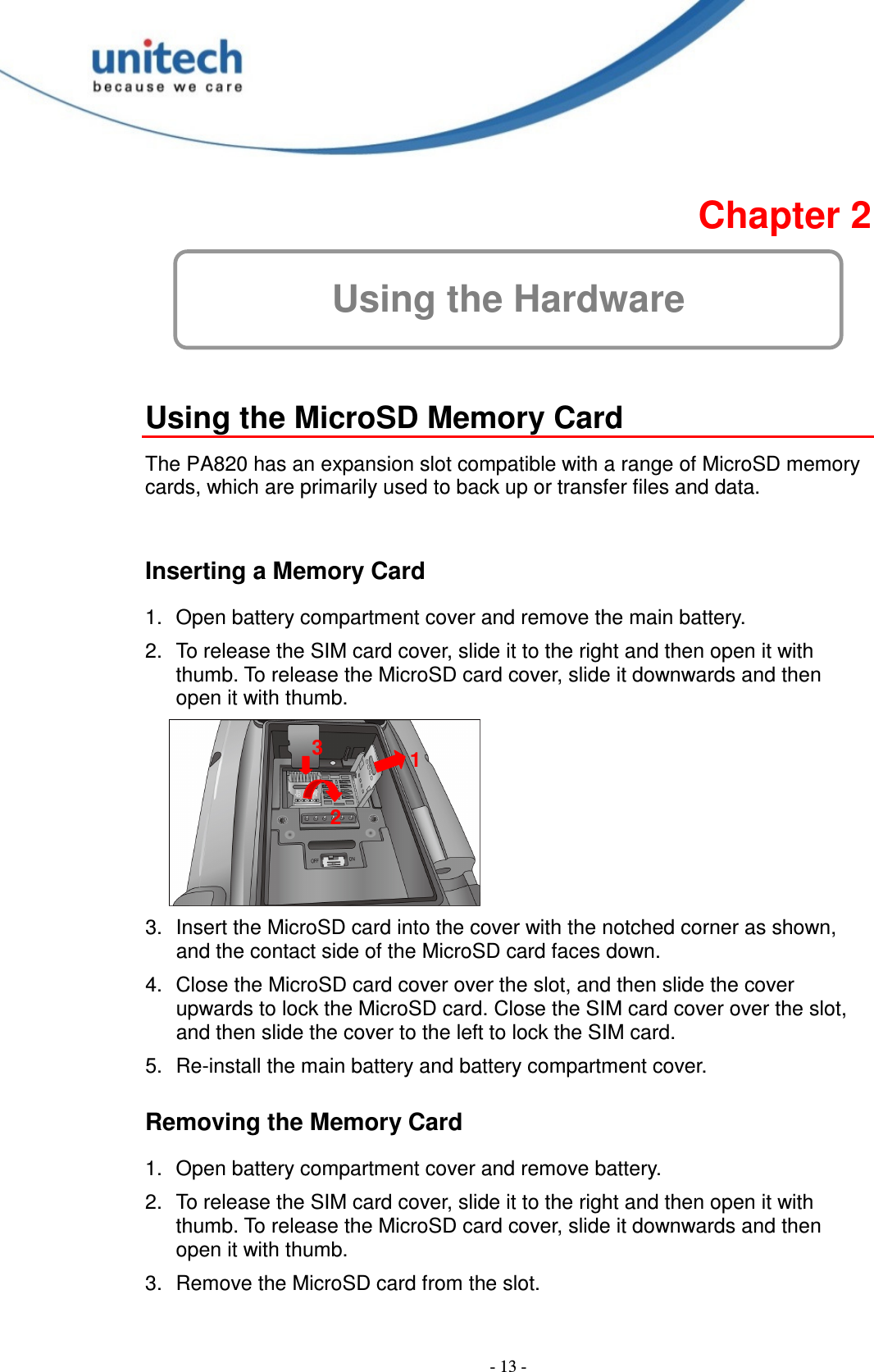 - 13 -  Chapter 2 Using the Hardware  Using the MicroSD Memory Card  The PA820 has an expansion slot compatible with a range of MicroSD memory cards, which are primarily used to back up or transfer files and data.  Inserting a Memory Card 1.  Open battery compartment cover and remove the main battery. 2.  To release the SIM card cover, slide it to the right and then open it with thumb. To release the MicroSD card cover, slide it downwards and then open it with thumb.  3.  Insert the MicroSD card into the cover with the notched corner as shown, and the contact side of the MicroSD card faces down. 4.  Close the MicroSD card cover over the slot, and then slide the cover upwards to lock the MicroSD card. Close the SIM card cover over the slot, and then slide the cover to the left to lock the SIM card. 5.  Re-install the main battery and battery compartment cover. Removing the Memory Card 1.  Open battery compartment cover and remove battery. 2.  To release the SIM card cover, slide it to the right and then open it with thumb. To release the MicroSD card cover, slide it downwards and then open it with thumb. 3.  Remove the MicroSD card from the slot. 1 2 3 