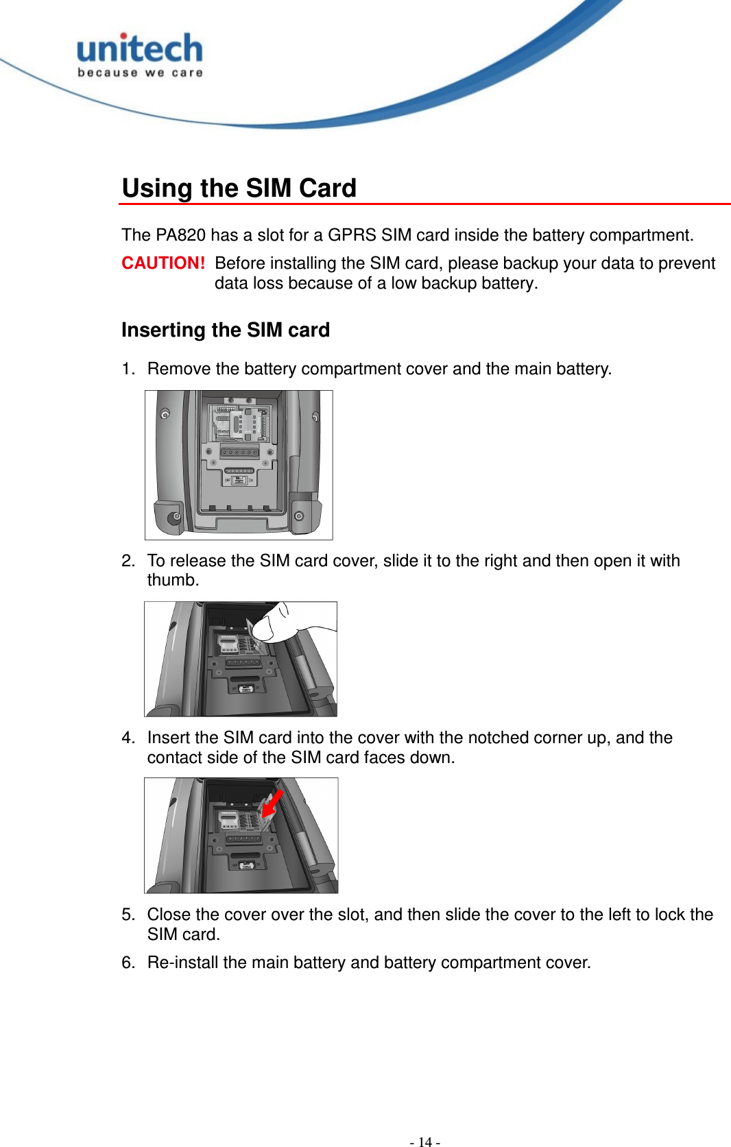  - 14 -  Using the SIM Card  The PA820 has a slot for a GPRS SIM card inside the battery compartment. CAUTION!  Before installing the SIM card, please backup your data to prevent data loss because of a low backup battery. Inserting the SIM card 1.  Remove the battery compartment cover and the main battery.  2.  To release the SIM card cover, slide it to the right and then open it with thumb.  4.  Insert the SIM card into the cover with the notched corner up, and the contact side of the SIM card faces down.  5.  Close the cover over the slot, and then slide the cover to the left to lock the SIM card. 6.  Re-install the main battery and battery compartment cover. 