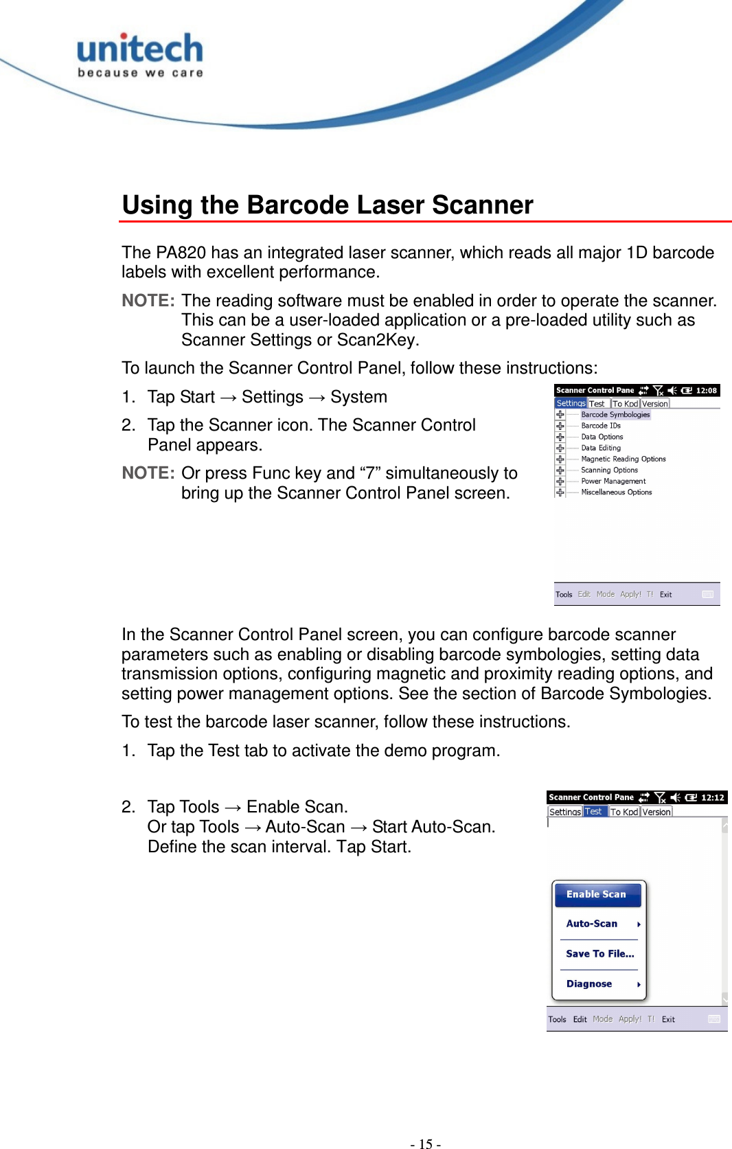  - 15 -  Using the Barcode Laser Scanner  The PA820 has an integrated laser scanner, which reads all major 1D barcode labels with excellent performance. NOTE: The reading software must be enabled in order to operate the scanner.   This can be a user-loaded application or a pre-loaded utility such as Scanner Settings or Scan2Key. To launch the Scanner Control Panel, follow these instructions: 1.  Tap Start → Settings → System 2.  Tap the Scanner icon. The Scanner Control Panel appears. NOTE: Or press Func key and “7” simultaneously to bring up the Scanner Control Panel screen.     In the Scanner Control Panel screen, you can configure barcode scanner parameters such as enabling or disabling barcode symbologies, setting data transmission options, configuring magnetic and proximity reading options, and setting power management options. See the section of Barcode Symbologies. To test the barcode laser scanner, follow these instructions. 1.  Tap the Test tab to activate the demo program.  2.  Tap Tools → Enable Scan. Or tap Tools → Auto-Scan → Start Auto-Scan. Define the scan interval. Tap Start. 