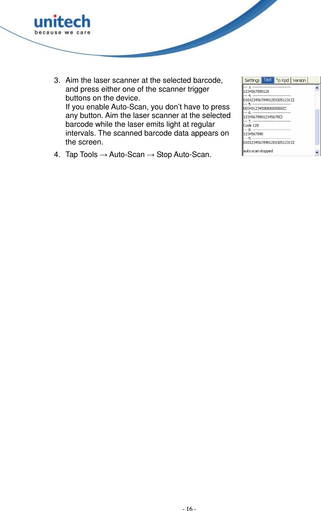  - 16 - 3.  Aim the laser scanner at the selected barcode, and press either one of the scanner trigger buttons on the device. If you enable Auto-Scan, you don’t have to press any button. Aim the laser scanner at the selected barcode while the laser emits light at regular intervals. The scanned barcode data appears on the screen. 4.  Tap Tools → Auto-Scan → Stop Auto-Scan. 