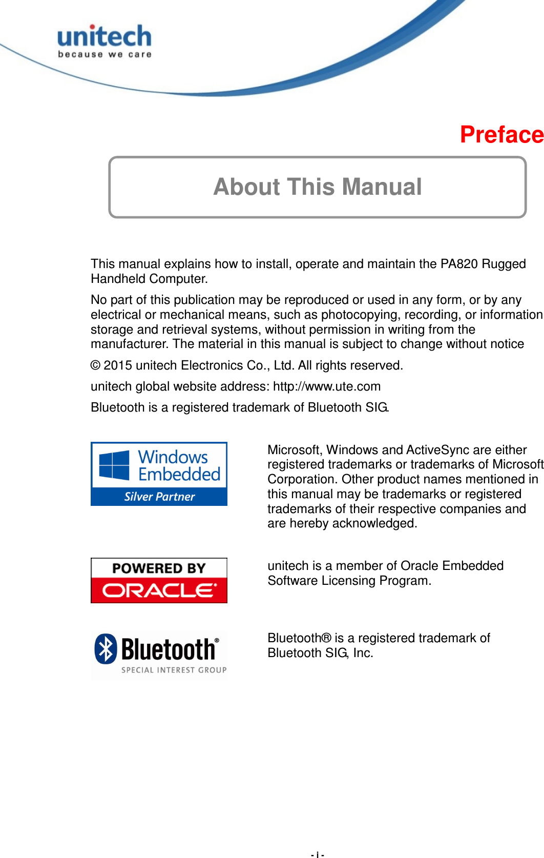  - i -  Preface About This Manual  This manual explains how to install, operate and maintain the PA820 Rugged Handheld Computer. No part of this publication may be reproduced or used in any form, or by any electrical or mechanical means, such as photocopying, recording, or information storage and retrieval systems, without permission in writing from the manufacturer. The material in this manual is subject to change without notice © 2015 unitech Electronics Co., Ltd. All rights reserved. unitech global website address: http://www.ute.com Bluetooth is a registered trademark of Bluetooth SIG.   Microsoft, Windows and ActiveSync are either registered trademarks or trademarks of Microsoft Corporation. Other product names mentioned in this manual may be trademarks or registered trademarks of their respective companies and are hereby acknowledged.    unitech is a member of Oracle Embedded Software Licensing Program.  Bluetooth® is a registered trademark of Bluetooth SIG, Inc.    
