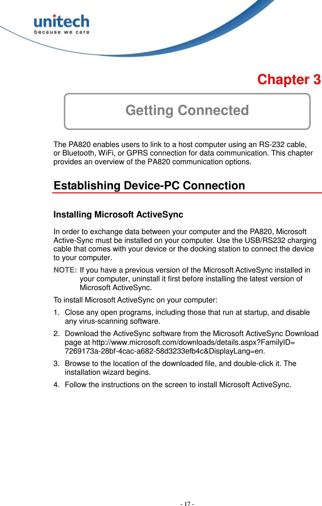  - 17 -  Chapter 3 Getting Connected  The PA820 enables users to link to a host computer using an RS-232 cable, or Bluetooth, WiFi, or GPRS connection for data communication. This chapter provides an overview of the PA820 communication options.  Establishing Device-PC Connection  Installing Microsoft ActiveSync In order to exchange data between your computer and the PA820, Microsoft Active-Sync must be installed on your computer. Use the USB/RS232 charging cable that comes with your device or the docking station to connect the device to your computer. NOTE: If you have a previous version of the Microsoft ActiveSync installed in your computer, uninstall it first before installing the latest version of Microsoft ActiveSync. To install Microsoft ActiveSync on your computer: 1.  Close any open programs, including those that run at startup, and disable any virus-scanning software. 2.  Download the ActiveSync software from the Microsoft ActiveSync Download page at http://www.microsoft.com/downloads/details.aspx?FamilyID= 7269173a-28bf-4cac-a682-58d3233efb4c&amp;DisplayLang=en. 3.  Browse to the location of the downloaded file, and double-click it. The installation wizard begins. 4.  Follow the instructions on the screen to install Microsoft ActiveSync. 