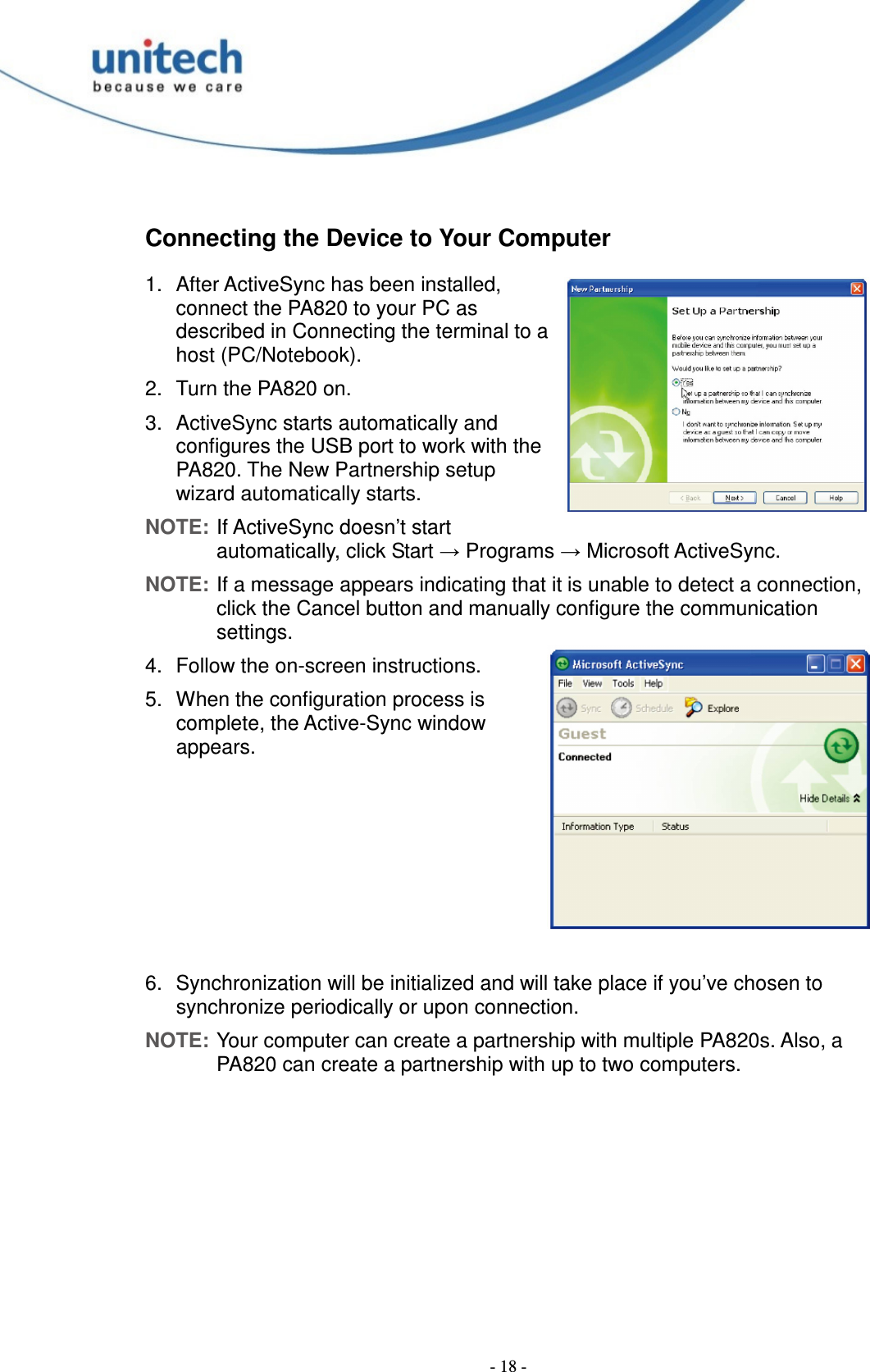  - 18 - Connecting the Device to Your Computer 1.  After ActiveSync has been installed, connect the PA820 to your PC as described in Connecting the terminal to a host (PC/Notebook). 2.  Turn the PA820 on. 3.  ActiveSync starts automatically and configures the USB port to work with the PA820. The New Partnership setup wizard automatically starts. NOTE: If ActiveSync doesn’t start automatically, click Start → Programs → Microsoft ActiveSync. NOTE: If a message appears indicating that it is unable to detect a connection, click the Cancel button and manually configure the communication settings. 4.  Follow the on-screen instructions. 5.  When the configuration process is complete, the Active-Sync window appears.       6.  Synchronization will be initialized and will take place if you’ve chosen to synchronize periodically or upon connection. NOTE: Your computer can create a partnership with multiple PA820s. Also, a PA820 can create a partnership with up to two computers. 