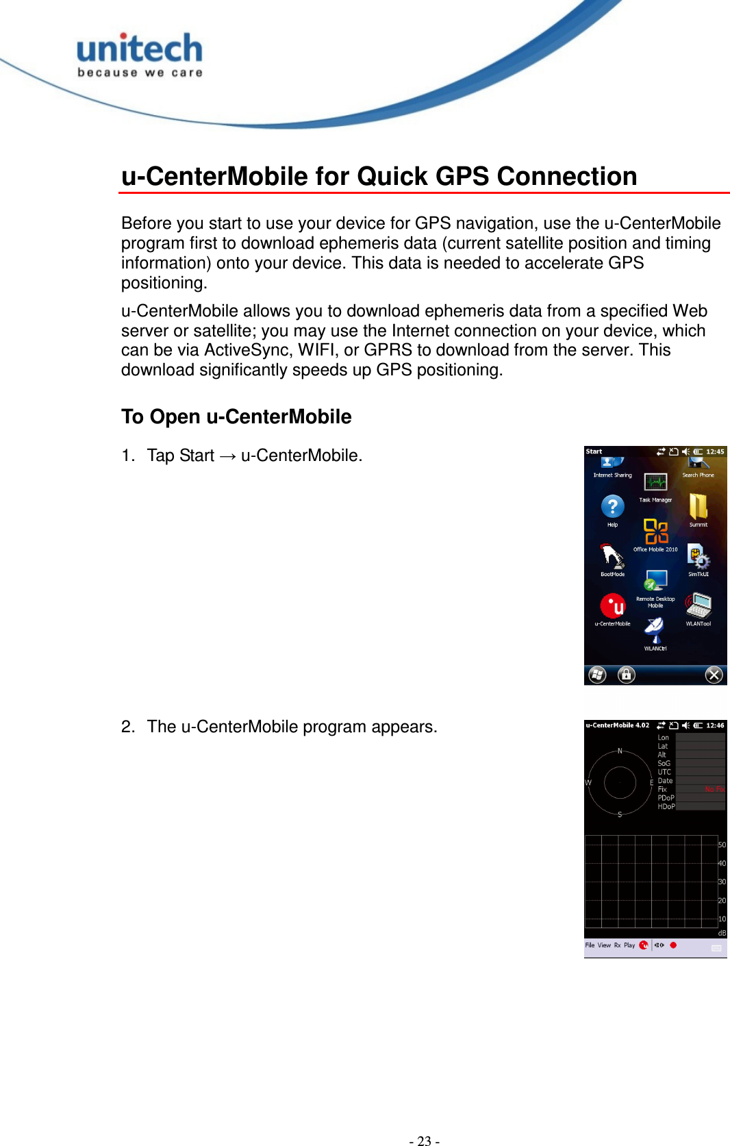  - 23 - u-CenterMobile for Quick GPS Connection  Before you start to use your device for GPS navigation, use the u-CenterMobile program first to download ephemeris data (current satellite position and timing information) onto your device. This data is needed to accelerate GPS positioning. u-CenterMobile allows you to download ephemeris data from a specified Web server or satellite; you may use the Internet connection on your device, which can be via ActiveSync, WIFI, or GPRS to download from the server. This download significantly speeds up GPS positioning. To Open u-CenterMobile 1.  Tap Start → u-CenterMobile.         2.  The u-CenterMobile program appears. 