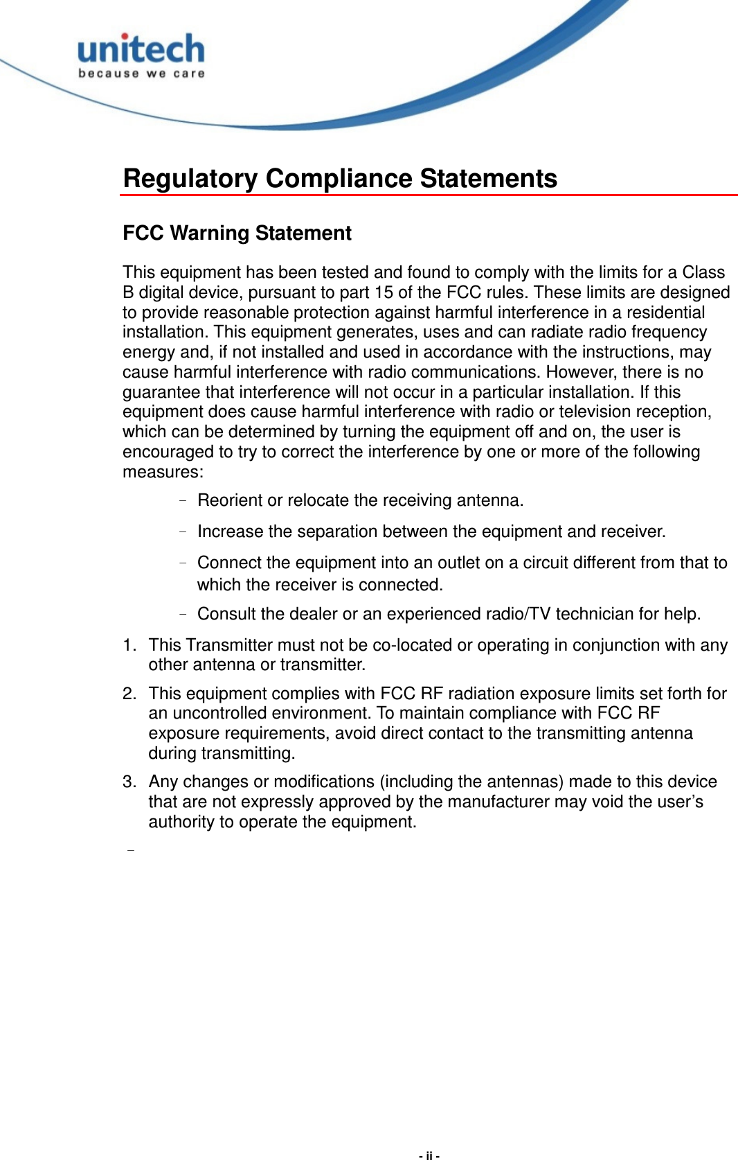  - ii - Regulatory Compliance Statements FCC Warning Statement This equipment has been tested and found to comply with the limits for a Class B digital device, pursuant to part 15 of the FCC rules. These limits are designed to provide reasonable protection against harmful interference in a residential installation. This equipment generates, uses and can radiate radio frequency energy and, if not installed and used in accordance with the instructions, may cause harmful interference with radio communications. However, there is no guarantee that interference will not occur in a particular installation. If this equipment does cause harmful interference with radio or television reception, which can be determined by turning the equipment off and on, the user is encouraged to try to correct the interference by one or more of the following measures: – Reorient or relocate the receiving antenna. – Increase the separation between the equipment and receiver. – Connect the equipment into an outlet on a circuit different from that to which the receiver is connected. – Consult the dealer or an experienced radio/TV technician for help. 1.  This Transmitter must not be co-located or operating in conjunction with any other antenna or transmitter. 2.  This equipment complies with FCC RF radiation exposure limits set forth for an uncontrolled environment. To maintain compliance with FCC RF exposure requirements, avoid direct contact to the transmitting antenna during transmitting. 3.  Any changes or modifications (including the antennas) made to this device that are not expressly approved by the manufacturer may void the user’s authority to operate the equipment. – 