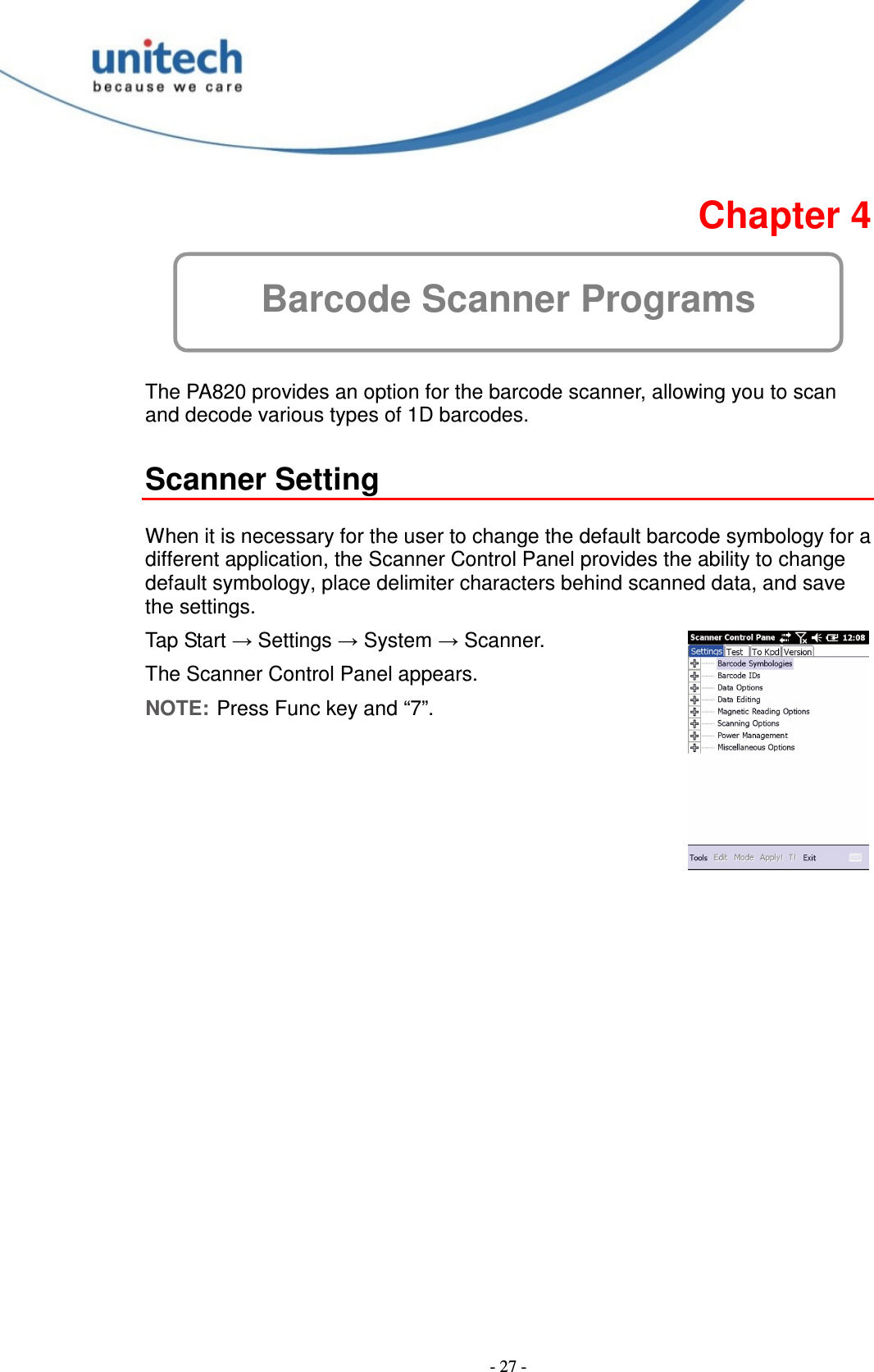  - 27 -  Chapter 4 Barcode Scanner Programs  The PA820 provides an option for the barcode scanner, allowing you to scan and decode various types of 1D barcodes.  Scanner Setting  When it is necessary for the user to change the default barcode symbology for a different application, the Scanner Control Panel provides the ability to change default symbology, place delimiter characters behind scanned data, and save the settings. Tap Start → Settings → System → Scanner. The Scanner Control Panel appears. NOTE: Press Func key and “7”. 