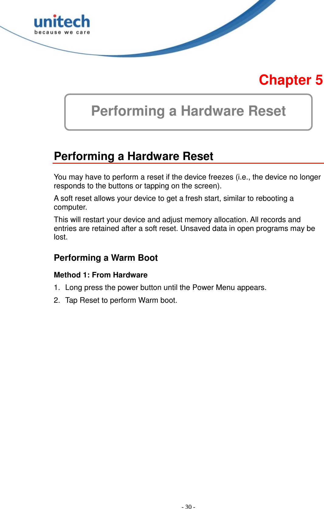  - 30 -  Chapter 5 Performing a Hardware Reset   Performing a Hardware Reset  You may have to perform a reset if the device freezes (i.e., the device no longer responds to the buttons or tapping on the screen). A soft reset allows your device to get a fresh start, similar to rebooting a computer. This will restart your device and adjust memory allocation. All records and entries are retained after a soft reset. Unsaved data in open programs may be lost. Performing a Warm Boot Method 1: From Hardware 1.  Long press the power button until the Power Menu appears. 2.  Tap Reset to perform Warm boot.       