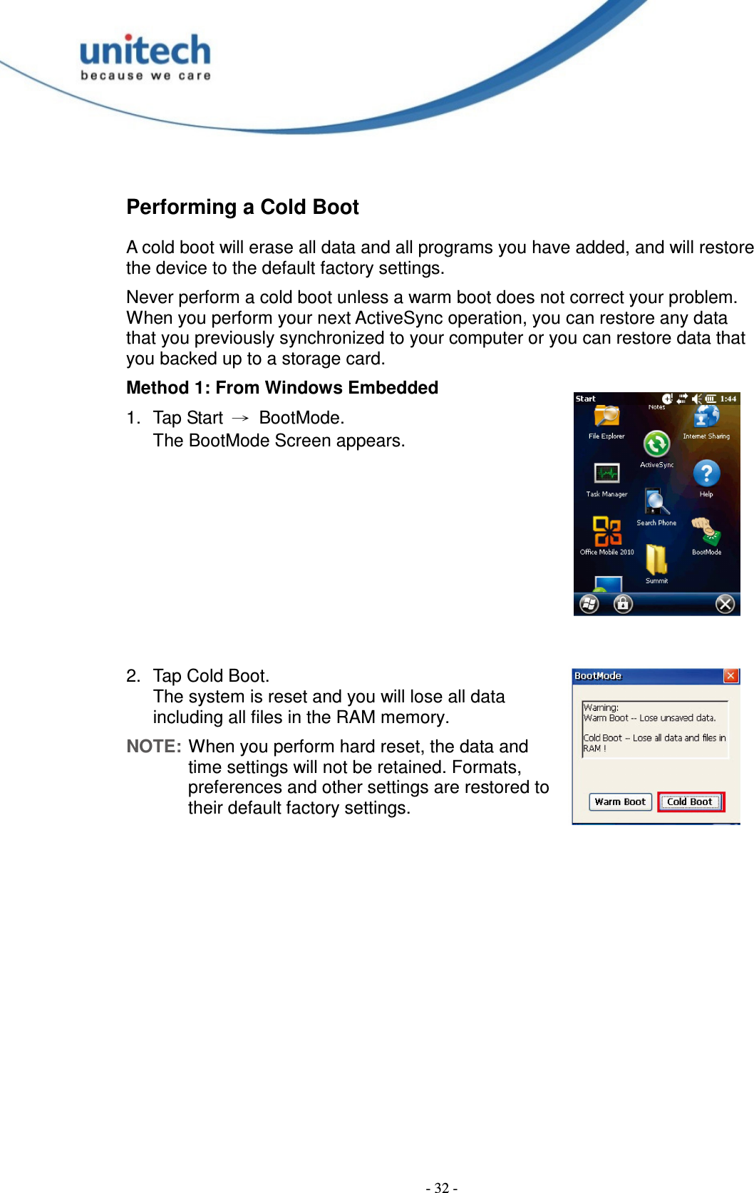  - 32 - Performing a Cold Boot A cold boot will erase all data and all programs you have added, and will restore the device to the default factory settings. Never perform a cold boot unless a warm boot does not correct your problem. When you perform your next ActiveSync operation, you can restore any data that you previously synchronized to your computer or you can restore data that you backed up to a storage card. Method 1: From Windows Embedded 1.  Tap Start  →  BootMode. The BootMode Screen appears.        2.  Tap Cold Boot. The system is reset and you will lose all data including all files in the RAM memory. NOTE: When you perform hard reset, the data and time settings will not be retained. Formats, preferences and other settings are restored to their default factory settings. 