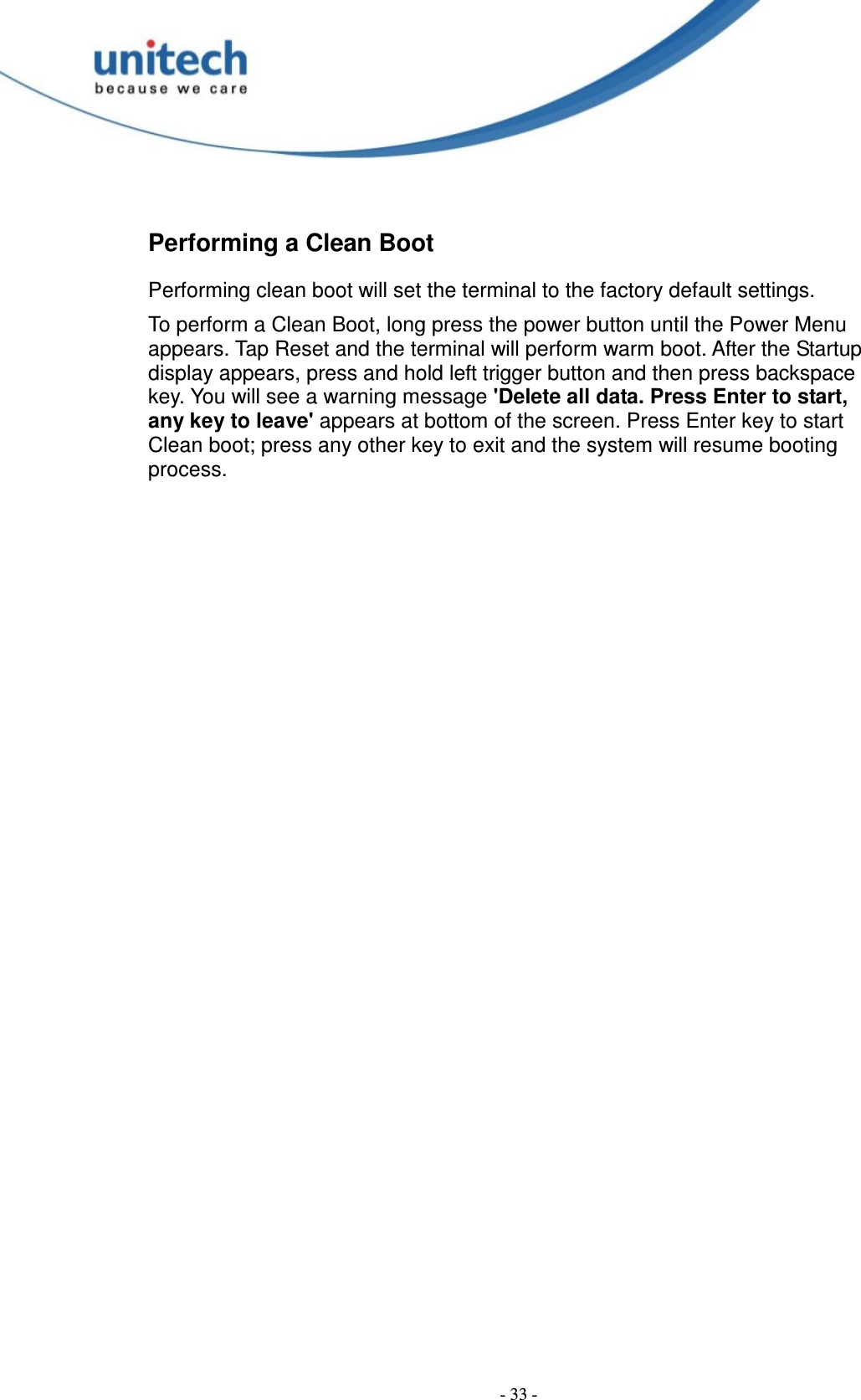  - 33 - Performing a Clean Boot Performing clean boot will set the terminal to the factory default settings. To perform a Clean Boot, long press the power button until the Power Menu appears. Tap Reset and the terminal will perform warm boot. After the Startup display appears, press and hold left trigger button and then press backspace key. You will see a warning message &apos;Delete all data. Press Enter to start, any key to leave&apos; appears at bottom of the screen. Press Enter key to start Clean boot; press any other key to exit and the system will resume booting process.