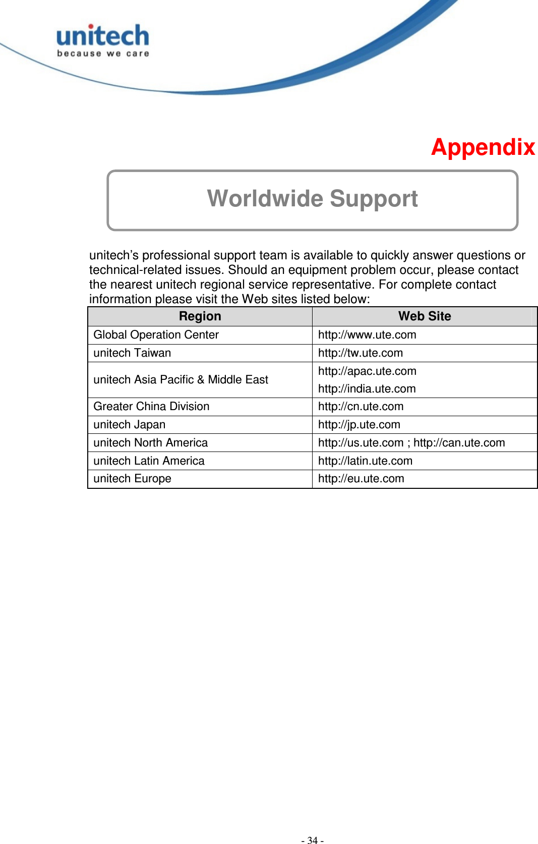  - 34 -   Appendix Worldwide Support  unitech’s professional support team is available to quickly answer questions or technical-related issues. Should an equipment problem occur, please contact the nearest unitech regional service representative. For complete contact information please visit the Web sites listed below: Region  Web Site Global Operation Center http://www.ute.com unitech Taiwan http://tw.ute.com unitech Asia Pacific &amp; Middle East http://apac.ute.com http://india.ute.com Greater China Division http://cn.ute.com unitech Japan http://jp.ute.com unitech North America http://us.ute.com ; http://can.ute.com unitech Latin America http://latin.ute.com unitech Europe http://eu.ute.com  