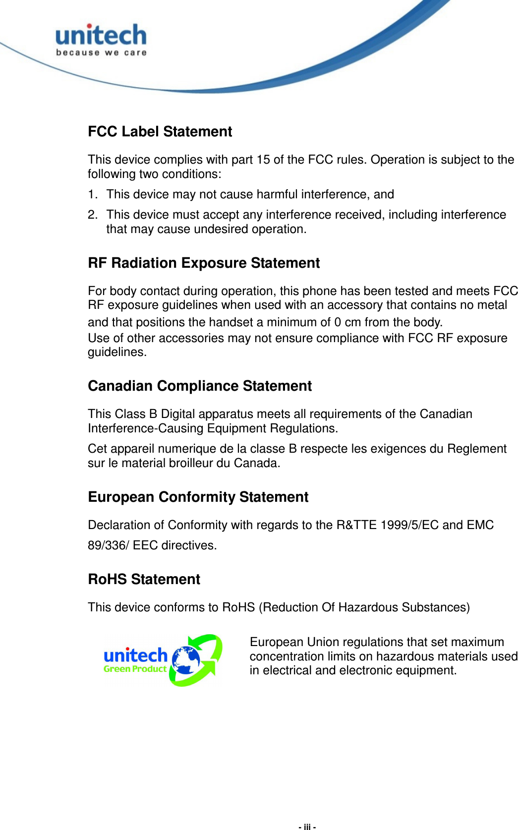  - iii - FCC Label Statement This device complies with part 15 of the FCC rules. Operation is subject to the following two conditions: 1.  This device may not cause harmful interference, and 2.  This device must accept any interference received, including interference that may cause undesired operation. RF Radiation Exposure Statement For body contact during operation, this phone has been tested and meets FCC RF exposure guidelines when used with an accessory that contains no metal and that positions the handset a minimum of 0 cm from the body. Use of other accessories may not ensure compliance with FCC RF exposure guidelines. Canadian Compliance Statement This Class B Digital apparatus meets all requirements of the Canadian Interference-Causing Equipment Regulations. Cet appareil numerique de la classe B respecte les exigences du Reglement sur le material broilleur du Canada. European Conformity Statement Declaration of Conformity with regards to the R&amp;TTE 1999/5/EC and EMC 89/336/ EEC directives. RoHS Statement This device conforms to RoHS (Reduction Of Hazardous Substances)  European Union regulations that set maximum concentration limits on hazardous materials used in electrical and electronic equipment.  