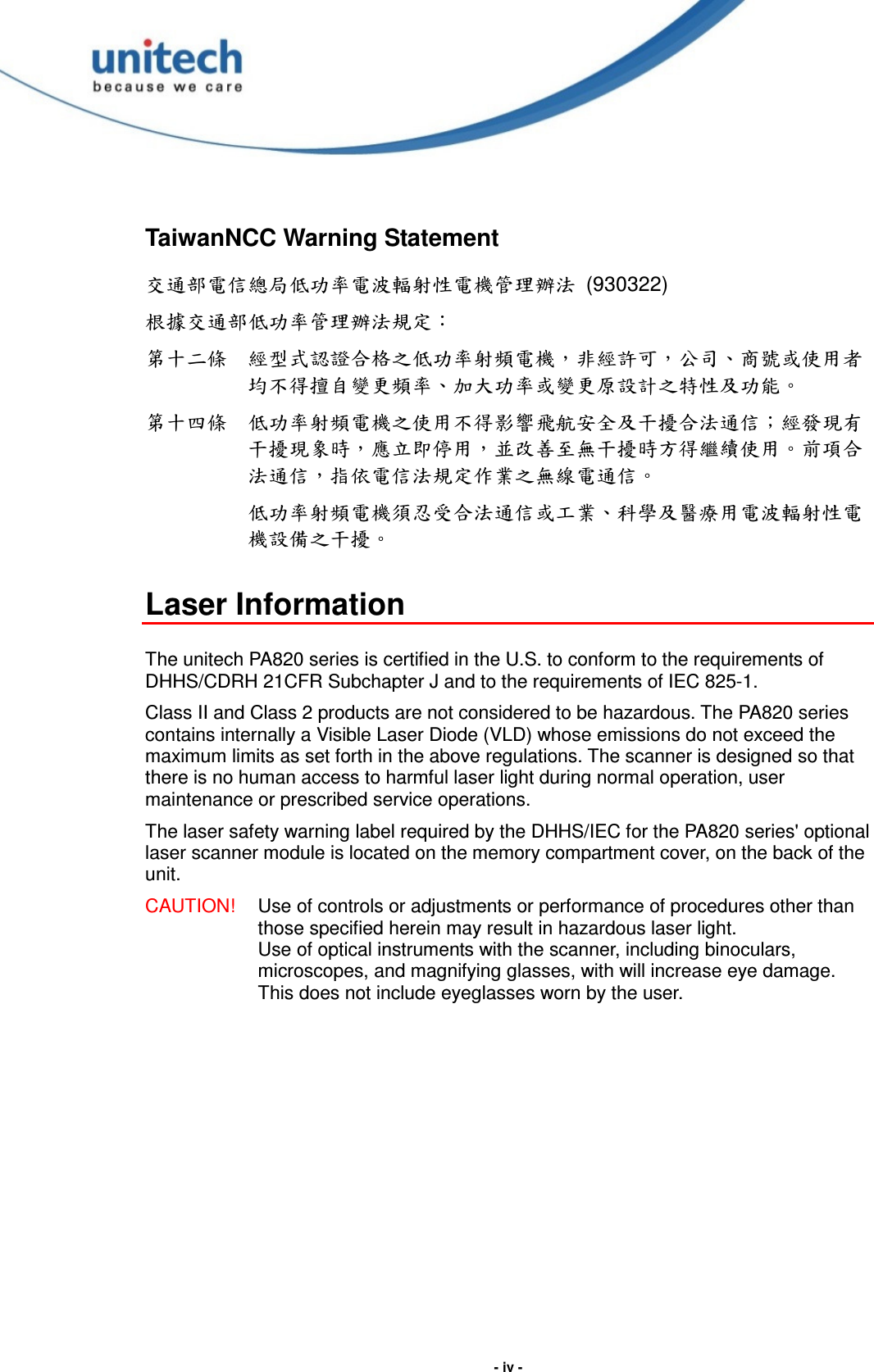  - iv - TaiwanNCC Warning Statement 交通部電信總局低功率電波輻射性電機管理辦法  (930322) 根據交通部低功率管理辦法規定： 第十二條  經型式認證合格之低功率射頻電機，非經許可，公司、商號或使用者均不得擅自變更頻率、加大功率或變更原設計之特性及功能。 第十四條  低功率射頻電機之使用不得影響飛航安全及干擾合法通信；經發現有干擾現象時，應立即停用，並改善至無干擾時方得繼續使用。前項合法通信，指依電信法規定作業之無線電通信。  低功率射頻電機須忍受合法通信或工業、科學及醫療用電波輻射性電機設備之干擾。  Laser Information  The unitech PA820 series is certified in the U.S. to conform to the requirements of DHHS/CDRH 21CFR Subchapter J and to the requirements of IEC 825-1. Class II and Class 2 products are not considered to be hazardous. The PA820 series contains internally a Visible Laser Diode (VLD) whose emissions do not exceed the maximum limits as set forth in the above regulations. The scanner is designed so that there is no human access to harmful laser light during normal operation, user maintenance or prescribed service operations. The laser safety warning label required by the DHHS/IEC for the PA820 series&apos; optional laser scanner module is located on the memory compartment cover, on the back of the unit. CAUTION!  Use of controls or adjustments or performance of procedures other than those specified herein may result in hazardous laser light. Use of optical instruments with the scanner, including binoculars, microscopes, and magnifying glasses, with will increase eye damage. This does not include eyeglasses worn by the user.  